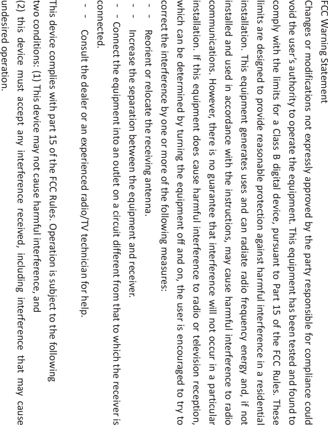 FCCWarningStatementChangesormodificationsnotexpresslyapprovedbythepartyresponsibleforcompliancecouldvoidtheuser’sauthoritytooperatetheequipment.ThisequipmenthasbeentestedandfoundtocomplywiththelimitsforaClassBdigitaldevice,pursuanttoPart15oftheFCCRules.Theselimitsaredesignedtoprovidereasonableprotectionagainstharmfulinterferenceinaresidentialinstallation.Thisequipmentgeneratesusesandcanradiateradiofrequencyenergyand,ifnotinstalledandusedinaccordancewiththeinstructions,maycauseharmfulinterferencetoradiocommunications.However,thereisnoguaranteethatinterferencewillnotoccurinaparticularinstallation.Ifthisequipmentdoescauseharmfulinterferencetoradioortelevisionreception,whichcanbedeterminedbyturningtheequipmentoffandon,theuserisencouragedtotrytocorrecttheinterferencebyoneormoreofthefollowingmeasures:ϋϋ Reorientorrelocatethereceivingantenna.ϋϋ Increasetheseparationbetweentheequipmentandreceiver.ϋϋConnecttheequipmentintoanoutletonacircuitdifferentfromthattowhichthereceiverisconnected.ϋϋ Consultthedealeroranexperiencedradio/TVtechnicianforhelp.Thisdevicecomplieswithpart15oftheFCCRules.Operationissubjecttothefollowingtwoconditions:(1)Thisdevicemaynotcauseharmfulinterference,and(2)thisdevicemustacceptanyinterferencereceived,includinginterferencethatmaycauseundesiredoperation.