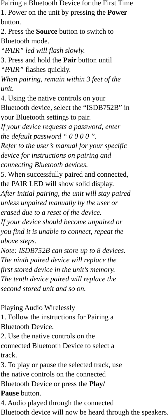 Pairing a Bluetooth Device for the First Time 1. Power on the unit by pressing the Power button. 2. Press the Source button to switch to Bluetooth mode. “PAIR” led will flash slowly. 3. Press and hold the Pair button until “PAIR” flashes quickly. When pairing, remain within 3 feet of the unit. 4. Using the native controls on your Bluetooth device, select the “ISDB752B” in your Bluetooth settings to pair. If your device requests a password, enter the default password “ 0 0 0 0 ”. Refer to the user’s manual for your specific device for instructions on pairing and connecting Bluetooth devices. 5. When successfully paired and connected, the PAIR LED will show solid display. After initial pairing, the unit will stay paired unless unpaired manually by the user or erased due to a reset of the device. If your device should become unpaired or you find it is unable to connect, repeat the above steps. Note: ISDB752B can store up to 8 devices. The ninth paired device will replace the first stored device in the unit’s memory. The tenth device paired will replace the second stored unit and so on.  Playing Audio Wirelessly 1. Follow the instructions for Pairing a Bluetooth Device. 2. Use the native controls on the connected Bluetooth Device to select a track. 3. To play or pause the selected track, use the native controls on the connected Bluetooth Device or press the Play/ Pause button. 4. Audio played through the connected Bluetooth device will now be heard through the speakers. 