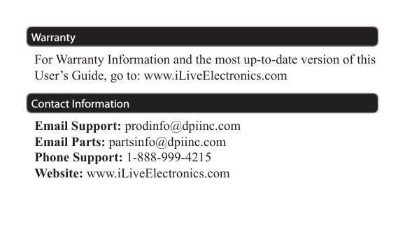 WarrantyContact InformationFor Warranty Information and the most up-to-date version of this User’s Guide, go to: www.iLiveElectronics.comEmail Support: prodinfo@dpiinc.comEmail Parts: partsinfo@dpiinc.comPhone Support: 1-888-999-4215Website: www.iLiveElectronics.com
