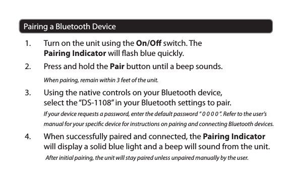 Pairing a Bluetooth Device1.  Turn on the unit using the On/O switch. The Pairing Indicator will ash blue quickly.2.  Press and hold the Pair button until a beep sounds. When pairing, remain within 3 feet of the unit. 3.  Using the native controls on your Bluetooth device, select the “DS-1108” in your Bluetooth settings to pair.If your device requests a password, enter the default password “ 0 0 0 0 ”. Refer to the user’s manual for your specic device for instructions on pairing and connecting Bluetooth devices.4.  When successfully paired and connected, the Pairing Indicator will display a solid blue light and a beep will sound from the unit.After initial pairing, the unit will stay paired unless unpaired manually by the user.
