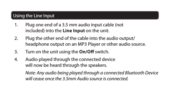 Using the Line Input1.  Plug one end of a 3.5 mm audio input cable (not included) into the Line Input on the unit.2.  Plug the other end of the cable into the audio output/headphone output on an MP3 Player or other audio source.3.  Turn on the unit using the On/O switch.4.  Audio played through the connected device will now be heard through the speakers.Note: Any audio being played through a connected Bluetooth Device will cease once the 3.5mm Audio source is connected.