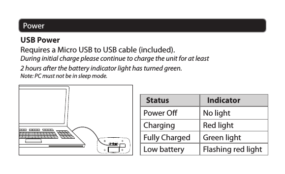 PowerUSB PowerRequires a Micro USB to USB cable (included). During initial charge please continue to charge the unit for at least 2 hours after the battery indicator light has turned green.Note: PC must not be in sleep mode. CHARGE BATTERYSTATUS Status  IndicatorPower O No lightCharging Red lightFully Charged Green lightLow battery Flashing red light