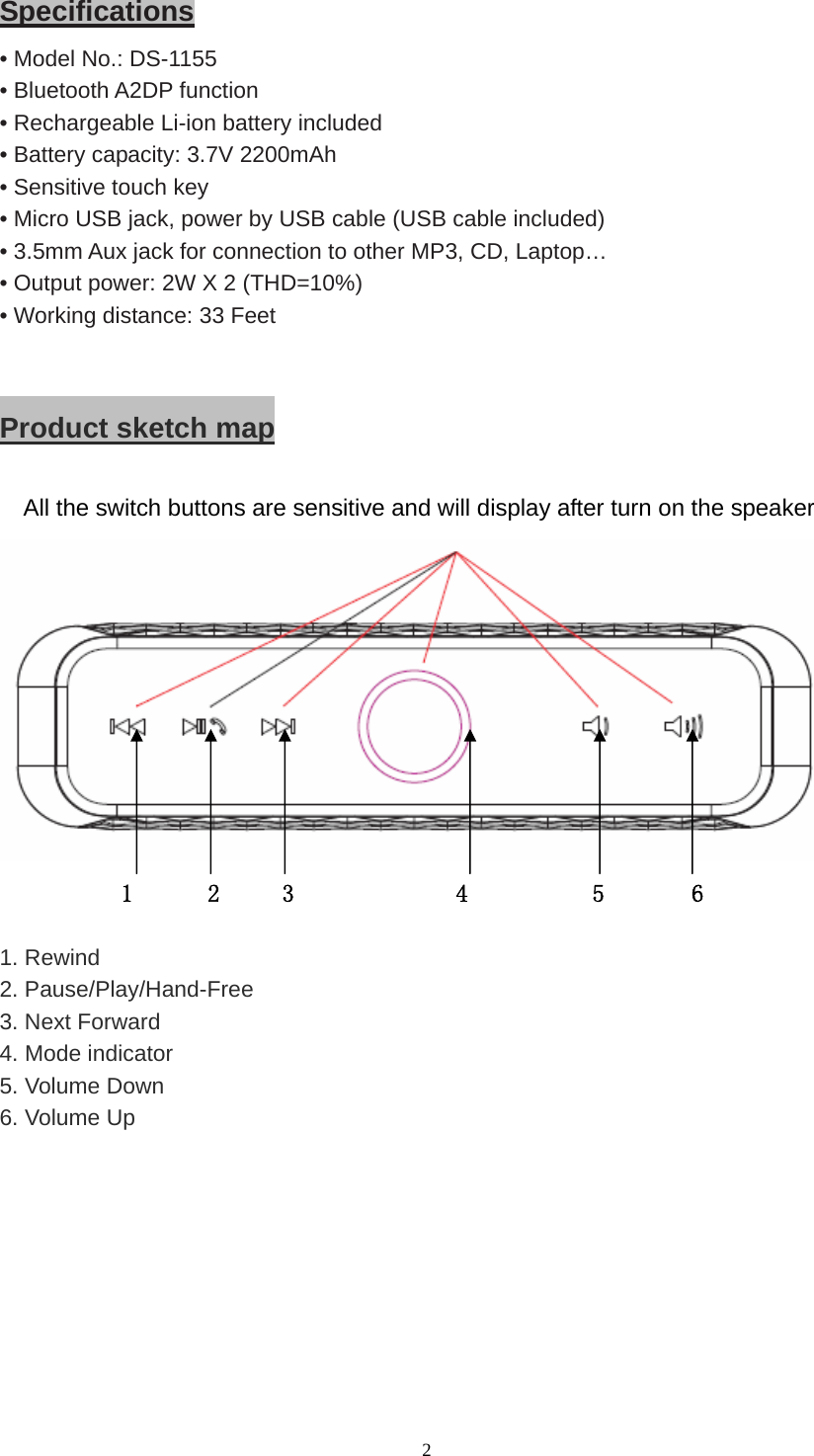  2 Specifications • Model No.: DS-1155 • Bluetooth A2DP function • Rechargeable Li-ion battery included • Battery capacity: 3.7V 2200mAh • Sensitive touch key • Micro USB jack, power by USB cable (USB cable included) • 3.5mm Aux jack for connection to other MP3, CD, Laptop… • Output power: 2W X 2 (THD=10%) • Working distance: 33 Feet  Product sketch map  All the switch buttons are sensitive and will display after turn on the speaker  1      2     3             4          5       6  1. Rewind 2. Pause/Play/Hand-Free   3. Next Forward 4. Mode indicator 5. Volume Down 6. Volume Up  
