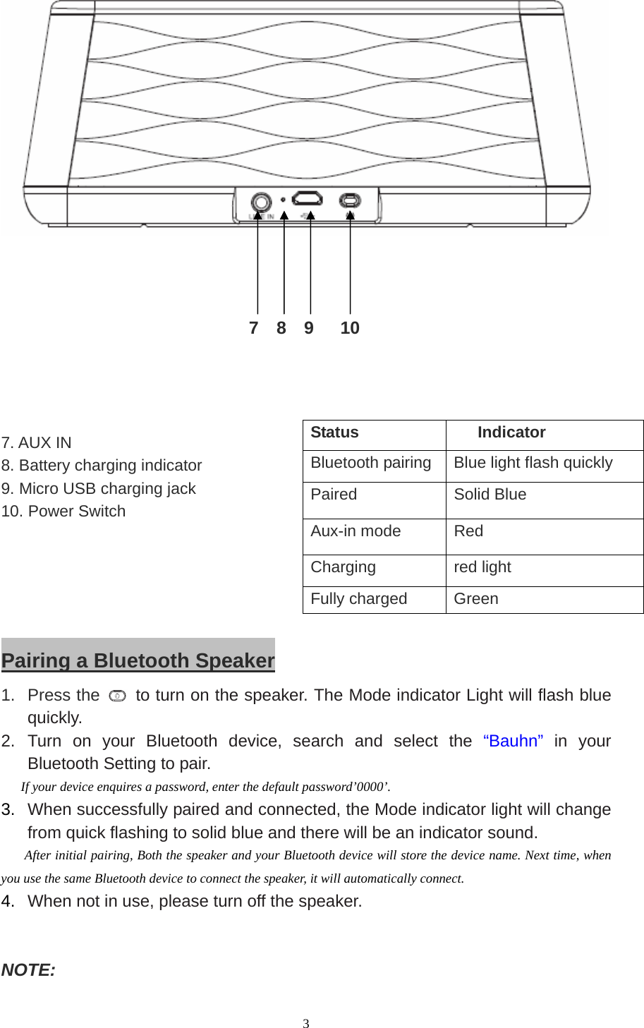  3                                                      7  8  9   10                            7. AUX IN 8. Battery charging indicator 9. Micro USB charging jack 10. Power Switch                      Pairing a Bluetooth Speaker 1. Press the    to turn on the speaker. The Mode indicator Light will flash blue quickly. 2. Turn on your Bluetooth device, search and select the “Bauhn” in your Bluetooth Setting to pair.   If your device enquires a password, enter the default password’0000’. 3.  When successfully paired and connected, the Mode indicator light will change from quick flashing to solid blue and there will be an indicator sound.    After initial pairing, Both the speaker and your Bluetooth device will store the device name. Next time, when you use the same Bluetooth device to connect the speaker, it will automatically connect. 4.  When not in use, please turn off the speaker.   NOTE:  Status Indicator Bluetooth pairing  Blue light flash quickly Paired   Solid Blue Aux-in mode  Red Charging red light Fully charged  Green 