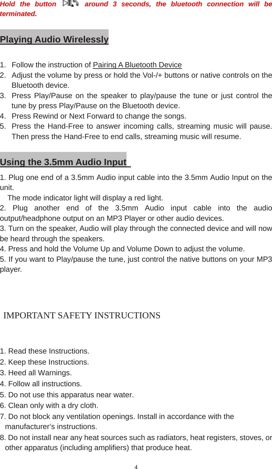  4 Hold the button   around 3 seconds, the bluetooth connection will be terminated.   Playing Audio Wirelessly  1.  Follow the instruction of Pairing A Bluetooth Device 2.  Adjust the volume by press or hold the Vol-/+ buttons or native controls on the Bluetooth device. 3.  Press Play/Pause on the speaker to play/pause the tune or just control the tune by press Play/Pause on the Bluetooth device. 4.  Press Rewind or Next Forward to change the songs. 5.  Press the Hand-Free to answer incoming calls, streaming music will pause. Then press the Hand-Free to end calls, streaming music will resume.    Using the 3.5mm Audio Input   1. Plug one end of a 3.5mm Audio input cable into the 3.5mm Audio Input on the unit.     The mode indicator light will display a red light. 2. Plug another end of the 3.5mm Audio input cable into the audio output/headphone output on an MP3 Player or other audio devices. 3. Turn on the speaker, Audio will play through the connected device and will now be heard through the speakers. 4. Press and hold the Volume Up and Volume Down to adjust the volume. 5. If you want to Play/pause the tune, just control the native buttons on your MP3 player.     IMPORTANT SAFETY INSTRUCTIONS   1. Read these Instructions. 2. Keep these Instructions. 3. Heed all Warnings. 4. Follow all instructions. 5. Do not use this apparatus near water. 6. Clean only with a dry cloth. 7. Do not block any ventilation openings. Install in accordance with the manufacturer’s instructions. 8. Do not install near any heat sources such as radiators, heat registers, stoves, or other apparatus (including amplifiers) that produce heat. 