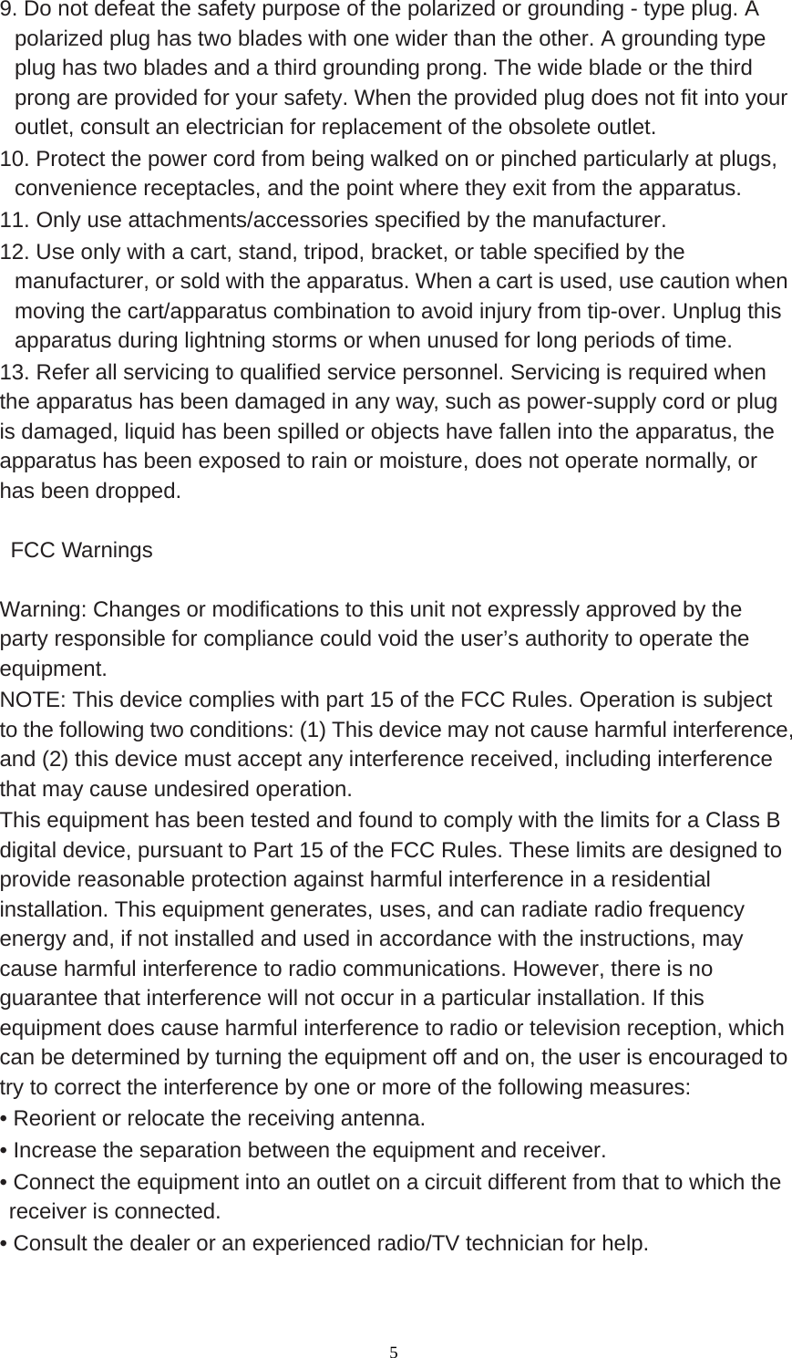  5 9. Do not defeat the safety purpose of the polarized or grounding - type plug. A polarized plug has two blades with one wider than the other. A grounding type plug has two blades and a third grounding prong. The wide blade or the third prong are provided for your safety. When the provided plug does not fit into your outlet, consult an electrician for replacement of the obsolete outlet. 10. Protect the power cord from being walked on or pinched particularly at plugs, convenience receptacles, and the point where they exit from the apparatus. 11. Only use attachments/accessories specified by the manufacturer. 12. Use only with a cart, stand, tripod, bracket, or table specified by the manufacturer, or sold with the apparatus. When a cart is used, use caution when moving the cart/apparatus combination to avoid injury from tip-over. Unplug this apparatus during lightning storms or when unused for long periods of time. 13. Refer all servicing to qualified service personnel. Servicing is required when the apparatus has been damaged in any way, such as power-supply cord or plug is damaged, liquid has been spilled or objects have fallen into the apparatus, the apparatus has been exposed to rain or moisture, does not operate normally, or has been dropped.   FCC Warnings  Warning: Changes or modifications to this unit not expressly approved by the party responsible for compliance could void the user’s authority to operate the equipment. NOTE: This device complies with part 15 of the FCC Rules. Operation is subject to the following two conditions: (1) This device may not cause harmful interference, and (2) this device must accept any interference received, including interference that may cause undesired operation. This equipment has been tested and found to comply with the limits for a Class B digital device, pursuant to Part 15 of the FCC Rules. These limits are designed to provide reasonable protection against harmful interference in a residential installation. This equipment generates, uses, and can radiate radio frequency energy and, if not installed and used in accordance with the instructions, may cause harmful interference to radio communications. However, there is no guarantee that interference will not occur in a particular installation. If this equipment does cause harmful interference to radio or television reception, which can be determined by turning the equipment off and on, the user is encouraged to try to correct the interference by one or more of the following measures: • Reorient or relocate the receiving antenna. • Increase the separation between the equipment and receiver. • Connect the equipment into an outlet on a circuit different from that to which the receiver is connected. • Consult the dealer or an experienced radio/TV technician for help.  