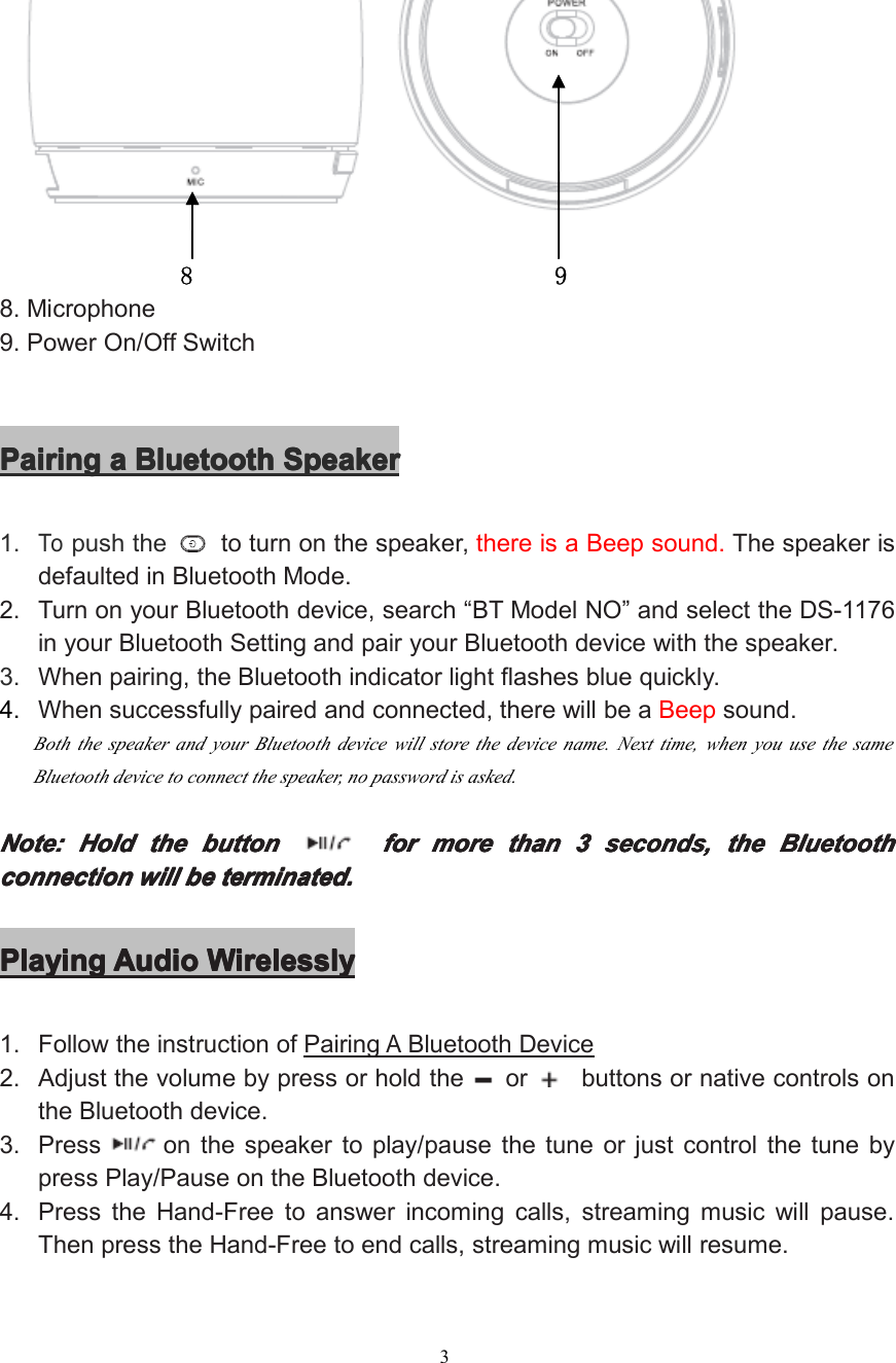 38 98. Microphone9. Power On/Off SwitchPairingPairingPairingPairing aaaa BluetoothBluetoothBluetoothBluetooth SpeakerSpeakerSpeakerSpeaker1.Topush the to turn on the speaker, there is a Beep sound. The speaker isdefaulted in Bluetooth Mode.2. Turn on your Bluetooth device, search “ BT Model NO ” and select the DS-1176in your Bluetooth Setting and pair your Bluetooth device with the speaker.3. When pairing, the Bluetooth indicator light flashes blue quickly.4. When successfully paired and connected , there will be a Beep sound.B oth the speaker and your Bluetooth device will store the device name. Next time, when you use the sameBluetooth device to connect the speaker, no password is asked.Note:Note:Note:Note: HoldHoldHoldHold thethethethe buttonbuttonbuttonbutton forforforfor moremoremoremore thanthanthanthan 3333 seconds,seconds,seconds,seconds, thethethethe BluetBluetBluetBluet oooo othothothothconnectionconnectionconnectionconnection willwillwillwill bebebebe terminated.terminated.terminated.terminated.PlayingPlayingPlayingPlaying AudioAudioAudioAudio WirelesslyWirelesslyWirelesslyWirelessly1. Follow the instruction of PairingABluetooth Device2. Adjust the volume by press or hold the or buttons or native controls onthe Bluetooth device.3. Press on the speaker to play/pause the tune or just control the tune bypress Play/Pause on the Bluetooth device.4. Press the Hand-Free to answer incoming calls, streaming music will pause.Then press the Hand-Free to end calls, streaming music will resume.