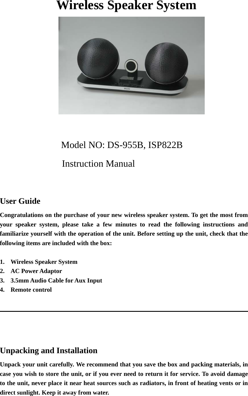                     Wireless Speaker System   Model NO: DS-955B, ISP822B Instruction Manual  User Guide Congratulations on the purchase of your new wireless speaker system. To get the most from your speaker system, please take a few minutes to read the following instructions and familiarize yourself with the operation of the unit. Before setting up the unit, check that the following items are included with the box:  1. Wireless Speaker System 2. AC Power Adaptor 3. 3.5mm Audio Cable for Aux Input 4. Remote control                                                                                       Unpacking and Installation Unpack your unit carefully. We recommend that you save the box and packing materials, in case you wish to store the unit, or if you ever need to return it for service. To avoid damage to the unit, never place it near heat sources such as radiators, in front of heating vents or in direct sunlight. Keep it away from water.  