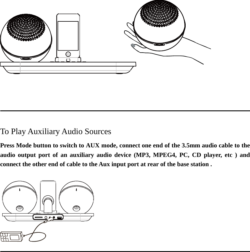                                                                                           To Play Auxiliary Audio Sources Press Mode button to switch to AUX mode, connect one end of the 3.5mm audio cable to the audio output port of an auxiliary audio device (MP3, MPEG4, PC, CD player, etc ) and connect the other end of cable to the Aux input port at rear of the base station .                                                                                       