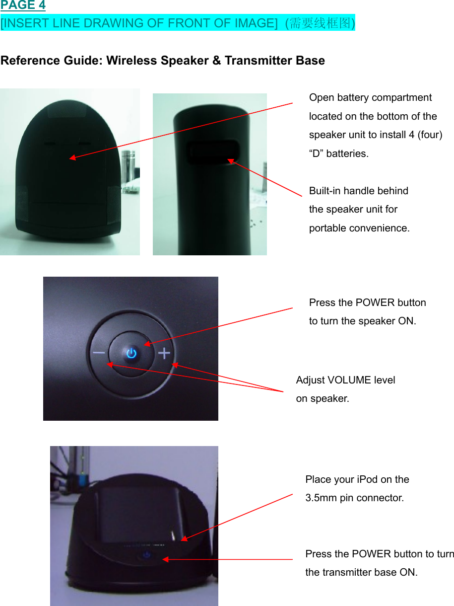   PAGE 4 [INSERT LINE DRAWING OF FRONT OF IMAGE]  (需要线框图)  Reference Guide: Wireless Speaker &amp; Transmitter Base                    Open battery compartment located on the bottom of the speaker unit to install 4 (four)  “D” batteries.  Built-in handle behind  the speaker unit for  portable convenience.   Adjust VOLUME level  on speaker.   Press the POWER button      to turn the speaker ON. Place your iPod on the  ress the POWER button to turn  3.5mm pin connector.    Pthe transmitter base ON.  