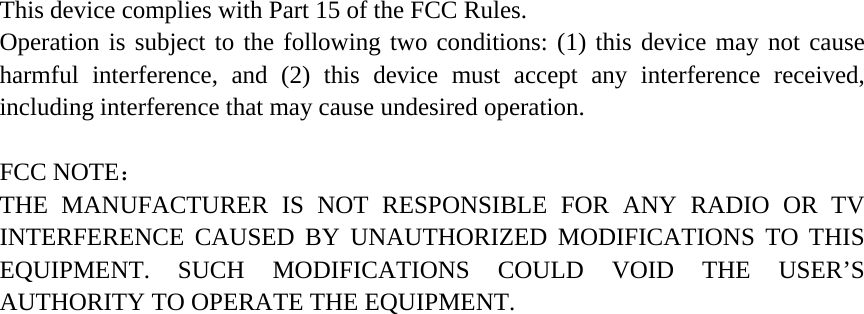 This device complies with Part 15 of the FCC Rules. Operation is subject to the following two conditions: (1) this device may not cause harmful interference, and (2) this device must accept any interference received, including interference that may cause undesired operation.  FCC NOTE：  THE MANUFACTURER IS NOT RESPONSIBLE FOR ANY RADIO OR TV INTERFERENCE CAUSED BY UNAUTHORIZED MODIFICATIONS TO THIS EQUIPMENT. SUCH MODIFICATIONS COULD VOID THE USER’S AUTHORITY TO OPERATE THE EQUIPMENT.  