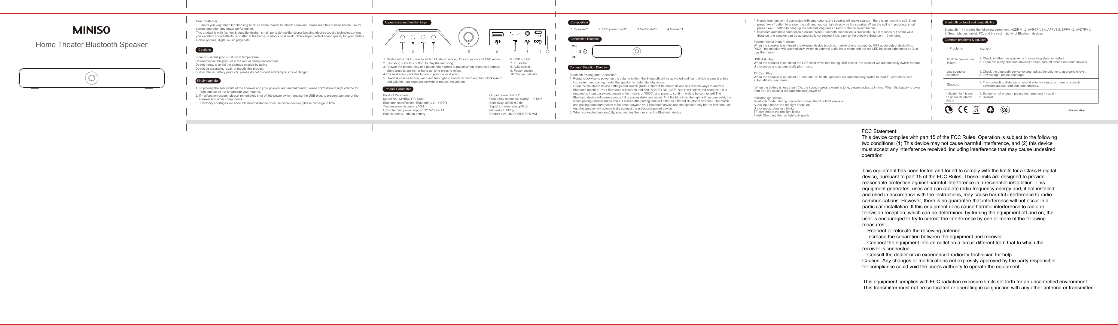 1. Speaker*1 2. USB power cord*1 3.Certificate*1 4.Manual*11 2 3 4 5 6 7 8 9 10Home Theater Bluetooth SpeakerDear Customer     Thank you very much for choosing MINISO home theater bluetooth speakers.Please read this manual before use for correct operation and better performance.This product is with fashion &amp; beautiful design, small, portable,multifunctional.Leading electroacoustic technology,brings you excellent sound effects no matter at the home, outdoors or at work. Offers super perfect sound quality for your tablets, mobile phones, digital music player,etc.Store or use this product at room temperatureDo not expose this product in the rain or damp environmentDo not throw, to avoid the damage caused by fallingDo not disassemble, repair or modify this productBuilt-in lithium battery products, please do not discard arbitrarily to advoid danger 1. Mode button: click press to switch bluetooth mode,  TF card mode and USB mode2. Last song: click this button, to play the last song.3. Answer the phone, play and pause: short press to pause;When phone call comes,short press to answer or hang up, long press to reject.4.The next song: click this button,to play the next song.5. On-off &amp; volume button, knob and turn right to switch on.Knob and turn clockwise to add volume, turn counterclockwise to reduce the volume.Product ParameterModel No.: MINISO DS-1338Bluetooth specification: Bluetooth V4.1 + EDRTransmission distance:   10MUSB charging power supply: DC 5V         1ABuilt-in battery:  lithium batteryOutput power: 4W x 2Frequency response: 100HZ - 18 KHZSensitivity: 80 db    2 dbSignal to noise ratio:   55 dbNet weight: 910 gProduct size: 450 X 59 X 62.5 MM6. USB socket7. TF socket8. AUX socket9. Power socket10.Charge indicator1, To prolong the service life of the speaker and your physical and mental health, please don&apos;t listen at high volume for      long time,so as not to damage your hearing.2, If malfunction occurs, please immediately shut off the power switch, unplug the USB plug, to prevent damage of the     speaker and other components.3. Electricity shortages will affect bluetooth distance or cause disconnection, please recharge in time.CautionsKindly reminderAppearance and function keysProduct ParameterBluetooth Pairing and Connection:1. Rotate clockwise to power on the volume button, the Bluetooth will be activated and flash, which means it entersinto search and pairing mode; the speaker is under standby mode.2. Open the Bluetooth device settings and search (Note: Different Bluetooth device has diverse ways to activate Bluetooth function). Your Bluetooth will search and find &quot;MINISO DS-1338&quot;, and it will select and connect. If it is required to input password, please enter 4 digits of &quot;0000&quot;, and press to confirm; wait to be connected! The Bluetooth device will make sounds if it is successfully connected. And the blue indicator light will become solid; the whole pairing process takes about 1 minute (the pairing time will differ as different Bluetooth devices). The match and pairing procedure needs to be done between your Bluetooth device and the speaker only for the first time use.And the speaker will automatically connect the previously-paired device. 3. When connected successfully, you can play the music on the Bluetooth device.Bluetooth 4.1 includes the following agreement: A2DP V1.2, AVRCP V1.4, AFPV1.5, SPPV1.2, AVDTPV1.2. Smart phones, tablet, PC, and the vast majority of Bluetooth devices.4. Hands-free function: If connected with smartphone, the speaker will make sounds if there is an incoming call. Short press “        ” button to answer the call, and you can talk directly by the speaker. When the call is in progress, short press “         ” button to hang up the call and long press “        ” button to reject the call.5. Bluetooth automatic connection function: When Bluetooth connection is successful, but it reaches out of the valid distance, the speaker can be automatically connected if it is back to the effective distance in 10 minutes.External Audio Input FunctionWhen the speaker is on, insert the external device (such as: mobile phone, computer, MP3 audio output device)into &quot;AUX&quot;, the speaker will automatically switch to external audio input mode and the red LED indicator light keeps on.Just play the music!USB disk playWhen the speaker is on, insert the USB flash drive into the big USB socket, the speaker will automatically switch to read U disk mode and automatically play music.TF Card PlayWhen the speaker is on, insert TF card into TF booth, speakers will automatically switch to read TF card mode and automatically play music. When the battery is less than 10%, the sound makes a warning tone, please recharge in time. When the battery is lower than 3%, the speaker will automatically power off. Indicator light statusBluetooth mode:  during connected status, the blue light keeps on;Audio input mode: the red light keeps on;U disk mode: blue light blinksTF card mode: the red light blinksFinish Charging: the red light extinguishCompositionConnection DirectionCommon Function DirectionProblemsMultiple connection failureLow sound or distortionIndicator light is not on under Bluetooth status 1. Battery is not enough, please recharge and try again.2. RestartStaccato1. Check the bluetooth device volume, adjust the volume to appropriate level.2. Low voltage, please recharge.1. The connection distance is beyond effective range, or there is obstacle between speaker and bluetooth devices.Solution1. Check whether the speaker is in searching state, or restart.2. There too many bluetooth devices around, turn off other bluetoooth devices.Common problems &amp; solutionBluetooth protocol and compatibilityFCC Statement:This device complies with part 15 of the FCC Rules. Operation is subject to the followingtwo conditions: (1) This device may not cause harmful interference, and (2) this devicemust accept any interference received, including interference that may cause undesiredoperation.This equipment has been tested and found to comply with the limits for a Class B digitaldevice, pursuant to part 15 of the FCC Rules. These limits are designed to providereasonable protection against harmful interference in a residential installation. Thisequipment generates, uses and can radiate radio frequency energy and, if not installedand used in accordance with the instructions, may cause harmful interference to radiocommunications. However, there is no guarantee that interference will not occur in aparticular installation. If this equipment does cause harmful interference to radio ortelevision reception, which can be determined by turning the equipment off and on, theuser is encouraged to try to correct the interference by one or more of the followingmeasures:—Reorient or relocate the receiving antenna.—Increase the separation between the equipment and receiver.—Connect the equipment into an outlet on a circuit different from that to which thereceiver is connected.—Consult the dealer or an experienced radio/TV technician for help.Caution: Any changes or modifications not expressly approved by the party responsiblefor compliance could void the user&apos;s authority to operate the equipment.This equipment complies with FCC radiation exposure limits set forth for an uncontrolled environment.This transmitter must not be co-located or operating in conjunction with any other antenna or transmitter.