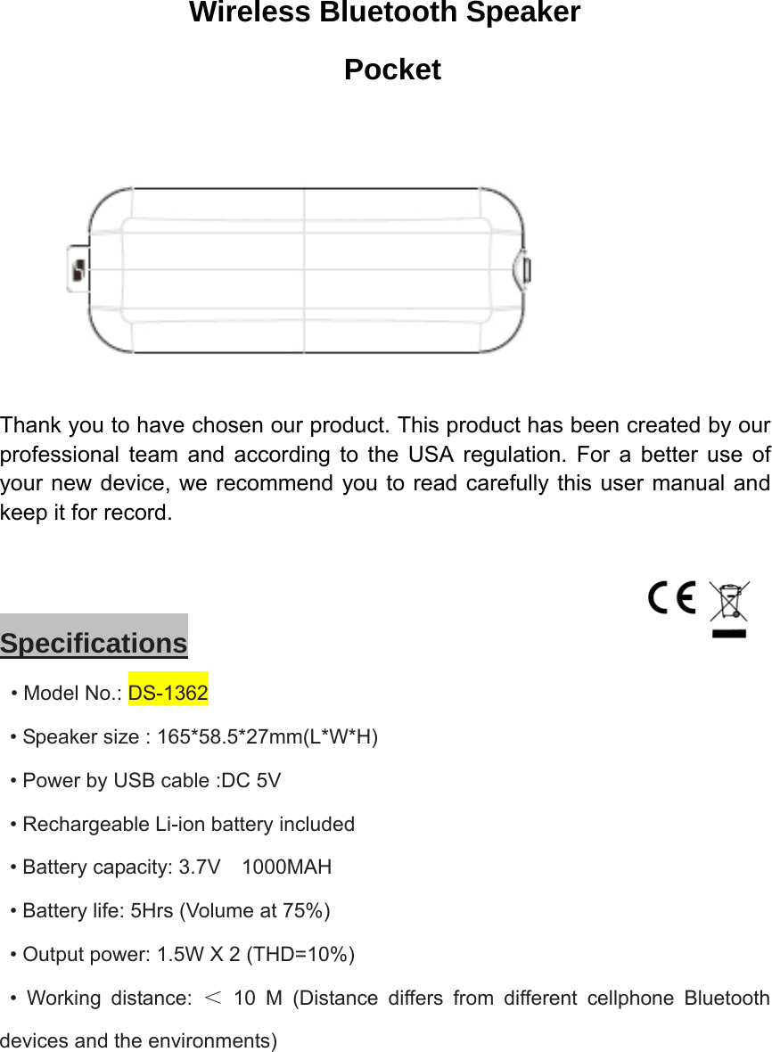 Wireless Bluetooth Speaker  Pocket  Thank you to have chosen our product. This product has been created by our professional team and according to the USA regulation. For a better use of your new device, we recommend you to read carefully this user manual and keep it for record.      Specifications  • Model No.: DS-1362   • Speaker size : 165*58.5*27mm(L*W*H)   • Power by USB cable :DC 5V   • Rechargeable Li-ion battery included   • Battery capacity: 3.7V    1000MAH   • Battery life: 5Hrs (Volume at 75%)   • Output power: 1.5W X 2 (THD=10%)  • Working distance: ＜ 10 M (Distance differs from different cellphone Bluetooth devices and the environments)    