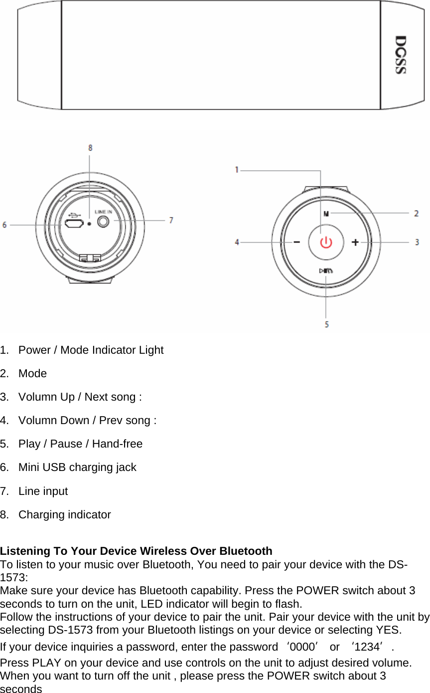   1.  Power / Mode Indicator Light 2. Mode  3.  Volumn Up / Next song :  4.  Volumn Down / Prev song :  5.  Play / Pause / Hand-free  6.  Mini USB charging jack 7. Line input 8. Charging indicator  Listening To Your Device Wireless Over Bluetooth To listen to your music over Bluetooth, You need to pair your device with the DS-1573: Make sure your device has Bluetooth capability. Press the POWER switch about 3 seconds to turn on the unit, LED indicator will begin to flash.  Follow the instructions of your device to pair the unit. Pair your device with the unit by selecting DS-1573 from your Bluetooth listings on your device or selecting YES.  If your device inquiries a password, enter the password‘0000’ or ‘1234’.  Press PLAY on your device and use controls on the unit to adjust desired volume. When you want to turn off the unit , please press the POWER switch about 3 seconds  