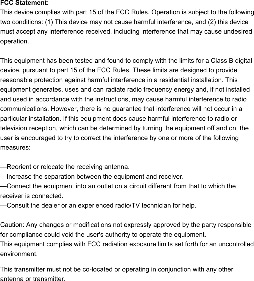 FCC Statement:This device complies with part 15 of the FCC Rules. Operation is subject to the followingtwo conditions: (1) This device may not cause harmful interference, and (2) this devicemust accept any interference received, including interference that may cause undesiredoperation.This equipment has been tested and found to comply with the limits for a Class B digitaldevice, pursuant to part 15 of the FCC Rules. These limits are designed to providereasonable protection against harmful interference in a residential installation. Thisequipment generates, uses and can radiate radio frequency energy and, if not installedand used in accordance with the instructions, may cause harmful interference to radiocommunications. However, there is no guarantee that interference will not occur in aparticular installation. If this equipment does cause harmful interference to radio ortelevision reception, which can be determined by turning the equipment off and on, theuser is encouraged to try to correct the interference by one or more of the followingmeasures:—Reorient or relocate the receiving antenna.—Increase the separation between the equipment and receiver.—Connect the equipment into an outlet on a circuit different from that to which thereceiver is connected.—Consult the dealer or an experienced radio/TV technician for help.Caution: Any changes or modifications not expressly approved by the party responsiblefor compliance could void the user&apos;s authority to operate the equipment.This equipment complies with FCC radiation exposure limits set forth for an uncontrolled environment.This transmitter must not be co-located or operating in conjunction with any other antenna or transmitter.