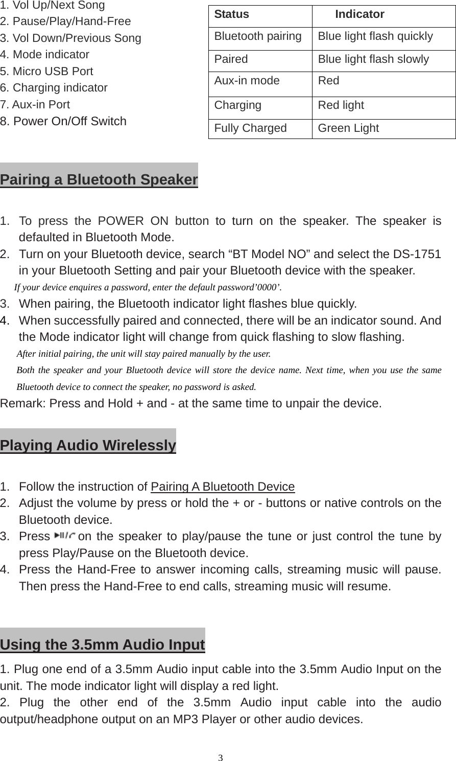  3 1. Vol Up/Next Song 2. Pause/Play/Hand-Free 3. Vol Down/Previous Song 4. Mode indicator 5. Micro USB Port 6. Charging indicator 7. Aux-in Port                        8. Power On/Off Switch                                     Pairing a Bluetooth Speaker  1.  To press the POWER ON button to turn on the speaker. The speaker is defaulted in Bluetooth Mode. 2.  Turn on your Bluetooth device, search “BT Model NO” and select the DS-1751 in your Bluetooth Setting and pair your Bluetooth device with the speaker.   If your device enquires a password, enter the default password’0000’. 3.  When pairing, the Bluetooth indicator light flashes blue quickly. 4.  When successfully paired and connected, there will be an indicator sound. And   the Mode indicator light will change from quick flashing to slow flashing.    After initial pairing, the unit will stay paired manually by the user. Both the speaker and your Bluetooth device will store the device name. Next time, when you use the same Bluetooth device to connect the speaker, no password is asked. Remark: Press and Hold + and - at the same time to unpair the device.  Playing Audio Wirelessly  1.  Follow the instruction of Pairing A Bluetooth Device 2.  Adjust the volume by press or hold the + or - buttons or native controls on the Bluetooth device. 3. Press on the speaker to play/pause the tune or just control the tune by press Play/Pause on the Bluetooth device. 4.  Press the Hand-Free to answer incoming calls, streaming music will pause. Then press the Hand-Free to end calls, streaming music will resume.     Using the 3.5mm Audio Input 1. Plug one end of a 3.5mm Audio input cable into the 3.5mm Audio Input on the unit. The mode indicator light will display a red light. 2. Plug the other end of the 3.5mm Audio input cable into the audio output/headphone output on an MP3 Player or other audio devices. Status Indicator Bluetooth pairing  Blue light flash quickly Paired    Blue light flash slowly Aux-in mode  Red Charging   Red light Fully Charged  Green Light 