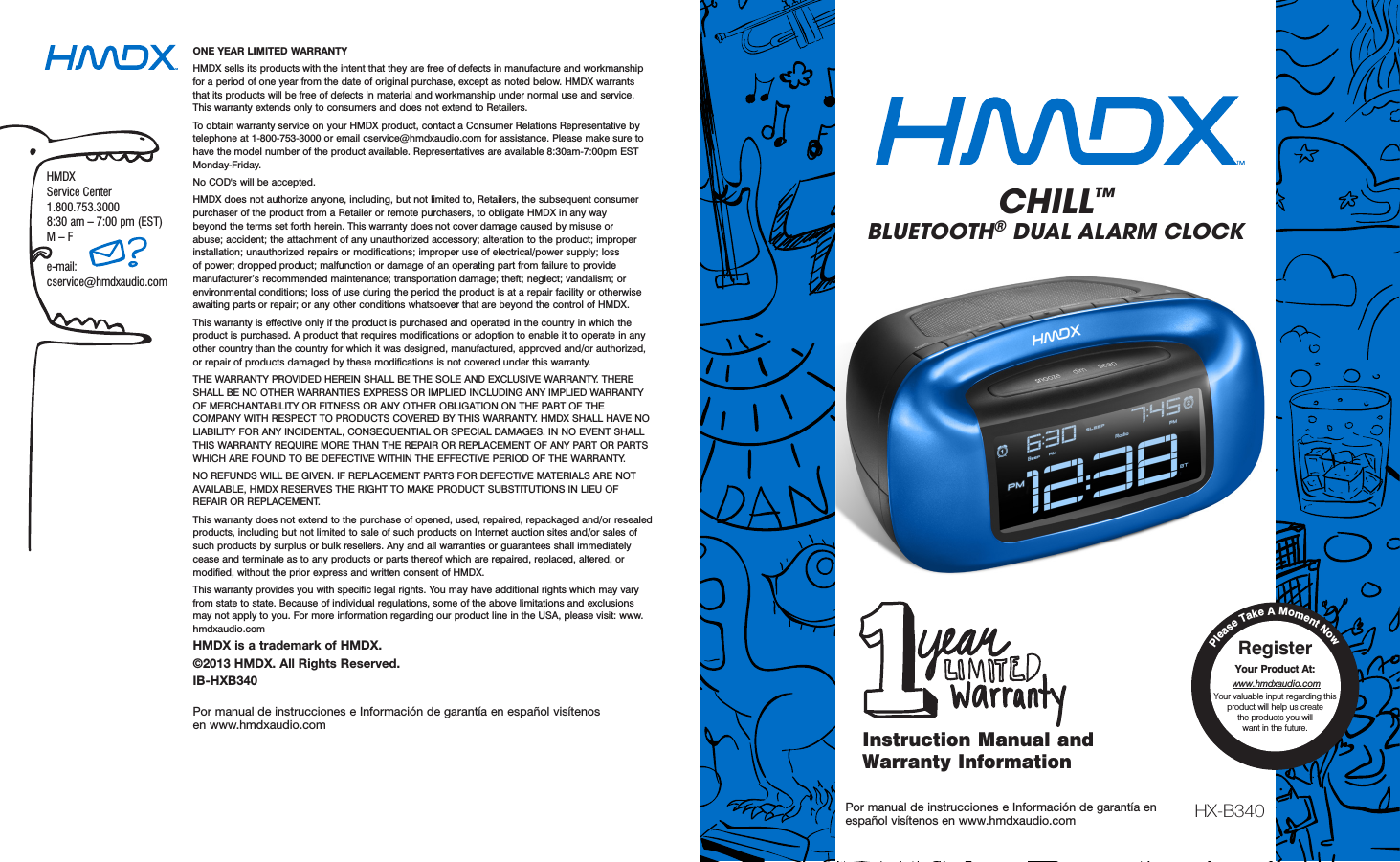 ONE YEAR LIMITED WARRANTY HMDX sells its products with the intent that they are free of defects in manufacture and workmanship for a period of one year from the date of original purchase, except as noted below. HMDX warrants that its products will be free of defects in material and workmanship under normal use and service. This warranty extends only to consumers and does not extend to Retailers. To obtain warranty service on your HMDX product, contact a Consumer Relations Representative by telephone at 1-800-753-3000 or email cservice@hmdxaudio.com for assistance. Please make sure to have the model number of the product available. Representatives are available 8:30am-7:00pm EST Monday-Friday. No COD&apos;s will be accepted. HMDX does not authorize anyone, including, but not limited to, Retailers, the subsequent consumer purchaser of the product from a Retailer or remote purchasers, to obligate HMDX in any way beyond the terms set forth herein. This warranty does not cover damage caused by misuse or abuse; accident; the attachment of any unauthorized accessory; alteration to the product; improper installation; unauthorized repairs or modifications; improper use of electrical/power supply; loss of power; dropped product; malfunction or damage of an operating part from failure to provide manufacturer’s recommended maintenance; transportation damage; theft; neglect; vandalism; or environmental conditions; loss of use during the period the product is at a repair facility or otherwise awaiting parts or repair; or any other conditions whatsoever that are beyond the control of HMDX. This warranty is effective only if the product is purchased and operated in the country in which the product is purchased. A product that requires modifications or adoption to enable it to operate in any other country than the country for which it was designed, manufactured, approved and/or authorized, or repair of products damaged by these modifications is not covered under this warranty. THE WARRANTY PROVIDED HEREIN SHALL BE THE SOLE AND EXCLUSIVE WARRANTY. THERE SHALL BE NO OTHER WARRANTIES EXPRESS OR IMPLIED INCLUDING ANY IMPLIED WARRANTY OF MERCHANTABILITY OR FITNESS OR ANY OTHER OBLIGATION ON THE PART OF THE COMPANY WITH RESPECT TO PRODUCTS COVERED BY THIS WARRANTY. HMDX SHALL HAVE NO LIABILITY FOR ANY INCIDENTAL, CONSEQUENTIAL OR SPECIAL DAMAGES. IN NO EVENT SHALL THIS WARRANTY REQUIRE MORE THAN THE REPAIR OR REPLACEMENT OF ANY PART OR PARTS WHICH ARE FOUND TO BE DEFECTIVE WITHIN THE EFFECTIVE PERIOD OF THE WARRANTY. NO REFUNDS WILL BE GIVEN. IF REPLACEMENT PARTS FOR DEFECTIVE MATERIALS ARE NOT AVAILABLE, HMDX RESERVES THE RIGHT TO MAKE PRODUCT SUBSTITUTIONS IN LIEU OF REPAIR OR REPLACEMENT. This warranty does not extend to the purchase of opened, used, repaired, repackaged and/or resealed products, including but not limited to sale of such products on Internet auction sites and/or sales of such products by surplus or bulk resellers. Any and all warranties or guarantees shall immediately cease and terminate as to any products or parts thereof which are repaired, replaced, altered, or modified, without the prior express and written consent of HMDX. This warranty provides you with specific legal rights. You may have additional rights which may vary from state to state. Because of individual regulations, some of the above limitations and exclusions may not apply to you. For more information regarding our product line in the USA, please visit: www.hmdxaudio.com HMDX is a trademark of HMDX.©2013 HMDX. All Rights Reserved.IB-HXB340Por manual de instrucciones e Información de garantía en español visítenos  en www.hmdxaudio.comHMDX Service Center1.800.753.3000 8:30 am – 7:00 pm (EST) M – Fe-mail:cservice@hmdxaudio.comHX-B340Por manual de instrucciones e Información de garantía en  español visítenos en www.hmdxaudio.comInstruction Manual and Warranty InformationPlease Take A Moment NowRegister  Your Product At: www.hmdxaudio.comYour valuable input regarding this product will help us create  the products you will  want in the future. CHILL™BLUETOOTH® DUAL ALARM CLOCK