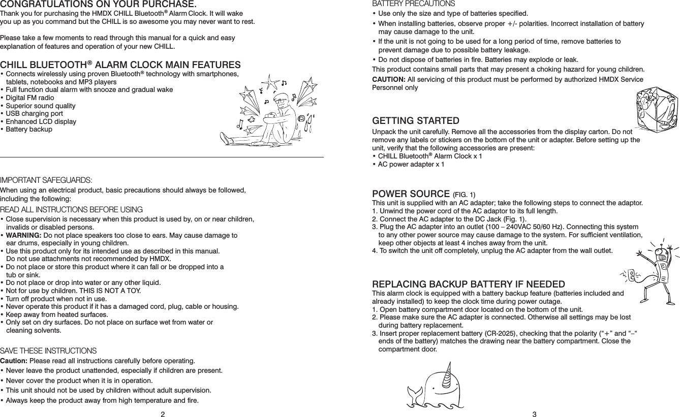32CONGRATULATIONS ON YOUR PURCHASE.Thank you for purchasing the HMDX CHILL Bluetooth® Alarm Clock. It will wake you up as you command but the CHILL is so awesome you may never want to rest.Please take a few moments to read through this manual for a quick and easy explanation of features and operation of your new CHILL. CHILL BLUETOOTH® ALARM CLOCK MAIN FEATURES • Connects wirelessly using proven Bluetooth® technology with smartphones, tablets, notebooks and MP3 players • Full function dual alarm with snooze and gradual wake • Digital FM radio• Superior sound quality• USB charging port • Enhanced LCD display • Battery backupIMPORTANT SAFEGUARDS:When using an electrical product, basic precautions should always be followed, including the following:READ ALL INSTRUCTIONS BEFORE USING• Close supervision is necessary when this product is used by, on or near children, invalids or disabled persons.•  WARNING: Do not place speakers too close to ears. May cause damage to  ear drums, especially in young children.•  Use this product only for its intended use as described in this manual.  Do not use attachments not recommended by HMDX.• Do not place or store this product where it can fall or be dropped into a  tub or sink.• Do not place or drop into water or any other liquid.• Not for use by children. THIS IS NOT A TOY.• Turn off product when not in use.• Never operate this product if it has a damaged cord, plug, cable or housing.• Keep away from heated surfaces.• Only set on dry surfaces. Do not place on surface wet from water or  cleaning solvents.SAVE THESE INSTRUCTIONSCaution: Please read all instructions carefully before operating.• Never leave the product unattended, especially if children are present.• Never cover the product when it is in operation.• This unit should not be used by children without adult supervision.• Always keep the product away from high temperature and fire.BATTERY PRECAUTIONS• Use only the size and type of batteries specified. • When installing batteries, observe proper +/- polarities. Incorrect installation of battery may cause damage to the unit. • If the unit is not going to be used for a long period of time, remove batteries to prevent damage due to possible battery leakage. • Do not dispose of batteries in fire. Batteries may explode or leak. This product contains small parts that may present a choking hazard for young children. CAUTION: All servicing of this product must be performed by authorized HMDX Service Personnel only GETTING STARTED Unpack the unit carefully. Remove all the accessories from the display carton. Do not remove any labels or stickers on the bottom of the unit or adapter. Before setting up the unit, verify that the following accessories are present: • CHILL Bluetooth® Alarm Clock x 1 • AC power adapter x 1  POWER SOURCE (FIG. 1)This unit is supplied with an AC adapter; take the following steps to connect the adaptor. 1. Unwind the power cord of the AC adaptor to its full length.2. Connect the AC adapter to the DC Jack (Fig. 1).3. Plug the AC adapter into an outlet (100 – 240VAC 50/60 Hz). Connecting this system to any other power source may cause damage to the system. For sufﬁcient ventilation, keep other objects at least 4 inches away from the unit.4. To switch the unit off completely, unplug the AC adapter from the wall outlet.REPLACING BACKUP BATTERY IF NEEDED This alarm clock is equipped with a battery backup feature (batteries included and already installed) to keep the clock time during power outage. 1. Open battery compartment door located on the bottom of the unit. 2. Please make sure the AC adapter is connected. Otherwise all settings may be lost during battery replacement. 3. Insert proper replacement battery (CR-2025), checking that the polarity (“+” and “–“ ends of the battery) matches the drawing near the battery compartment. Close the compartment door.  