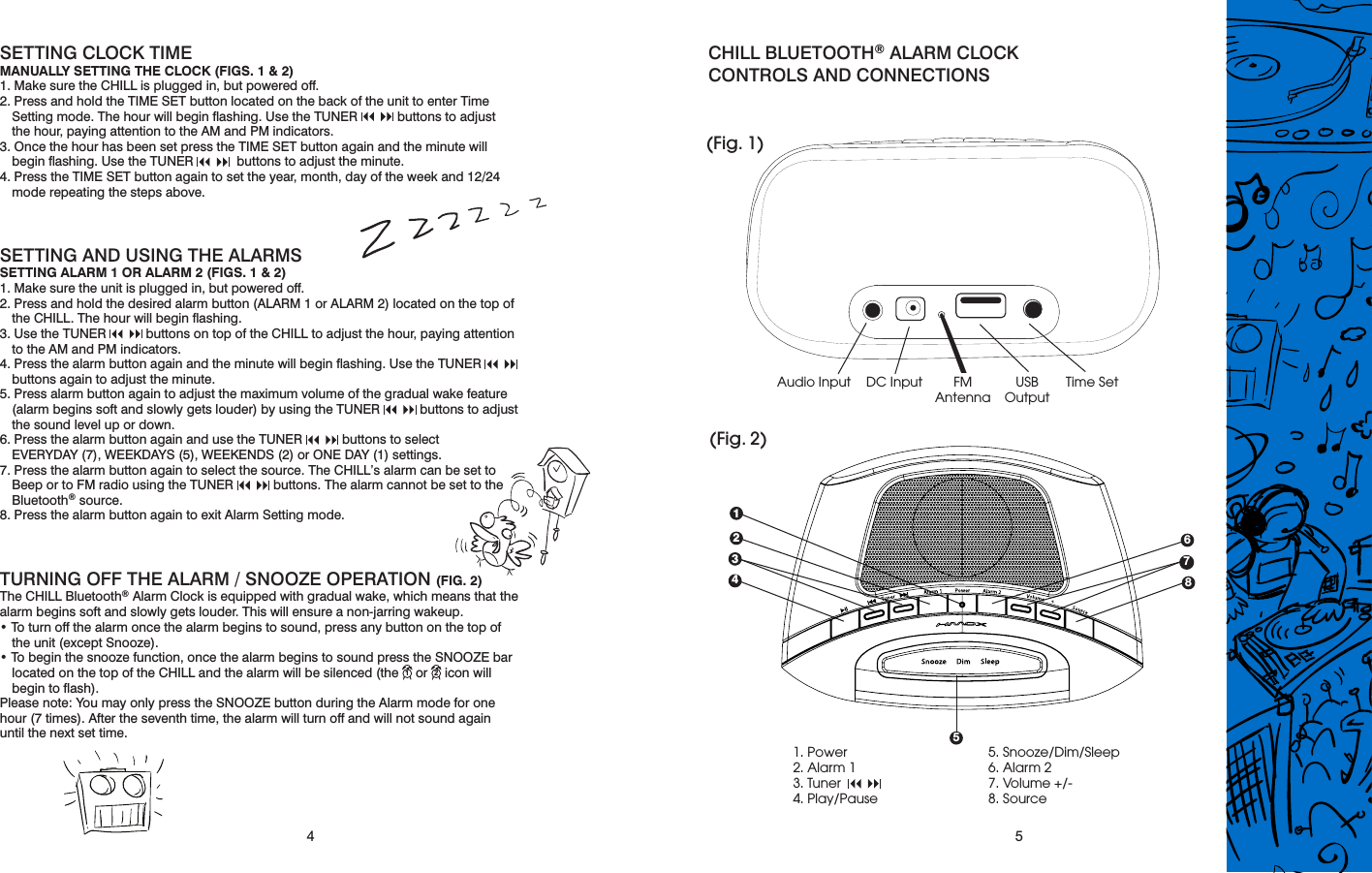 4 5SETTING CLOCK TIMEMANUALLY SETTING THE CLOCK (FIGS. 1 &amp; 2)1. Make sure the CHILL is plugged in, but powered off.2. Press and hold the TIME SET button located on the back of the unit to enter Time Setting mode. The hour will begin ﬂashing. Use the TUNER      buttons to adjust  the hour, paying attention to the AM and PM indicators.3. Once the hour has been set press the TIME SET button again and the minute will begin ﬂashing. Use the TUNER       buttons to adjust the minute.4. Press the TIME SET button again to set the year, month, day of the week and 12/24 mode repeating the steps above.SETTING AND USING THE ALARMSSETTING ALARM 1 OR ALARM 2 (FIGS. 1 &amp; 2)1. Make sure the unit is plugged in, but powered off.2. Press and hold the desired alarm button (ALARM 1 or ALARM 2) located on the top of the CHILL. The hour will begin ﬂashing.3. Use the TUNER      buttons on top of the CHILL to adjust the hour, paying attention to the AM and PM indicators.4. Press the alarm button again and the minute will begin ﬂashing. Use the TUNER       buttons again to adjust the minute.5. Press alarm button again to adjust the maximum volume of the gradual wake feature (alarm begins soft and slowly gets louder) by using the TUNER      buttons to adjust the sound level up or down.6. Press the alarm button again and use the TUNER      buttons to select  EVERYDAY (7), WEEKDAYS (5), WEEKENDS (2) or ONE DAY (1) settings.7. Press the alarm button again to select the source. The CHILL’s alarm can be set to Beep or to FM radio using the TUNER      buttons. The alarm cannot be set to the Bluetooth® source.8. Press the alarm button again to exit Alarm Setting mode.TURNING OFF THE ALARM / SNOOZE OPERATION (FIG. 2)The CHILL Bluetooth® Alarm Clock is equipped with gradual wake, which means that the alarm begins soft and slowly gets louder. This will ensure a non-jarring wakeup.• To turn off the alarm once the alarm begins to sound, press any button on the top of the unit (except Snooze).• To begin the snooze function, once the alarm begins to sound press the SNOOZE bar located on the top of the CHILL and the alarm will be silenced (the   or   icon will begin to ﬂash). Please note: You may only press the SNOOZE button during the Alarm mode for onehour (7 times). After the seventh time, the alarm will turn off and will not sound againuntil the next set time.CHILL BLUETOOTH® ALARM CLOCK  CONTROLS AND CONNECTIONS(Fig. 1)(Fig. 2)1. Power2. Alarm 13. Tuner     4. Play/Pause5. Snooze/Dim/Sleep6. Alarm 27. Volume +/-8. SourceFMAntennaAudio Input USBOutputTime Set6487321DC Input521