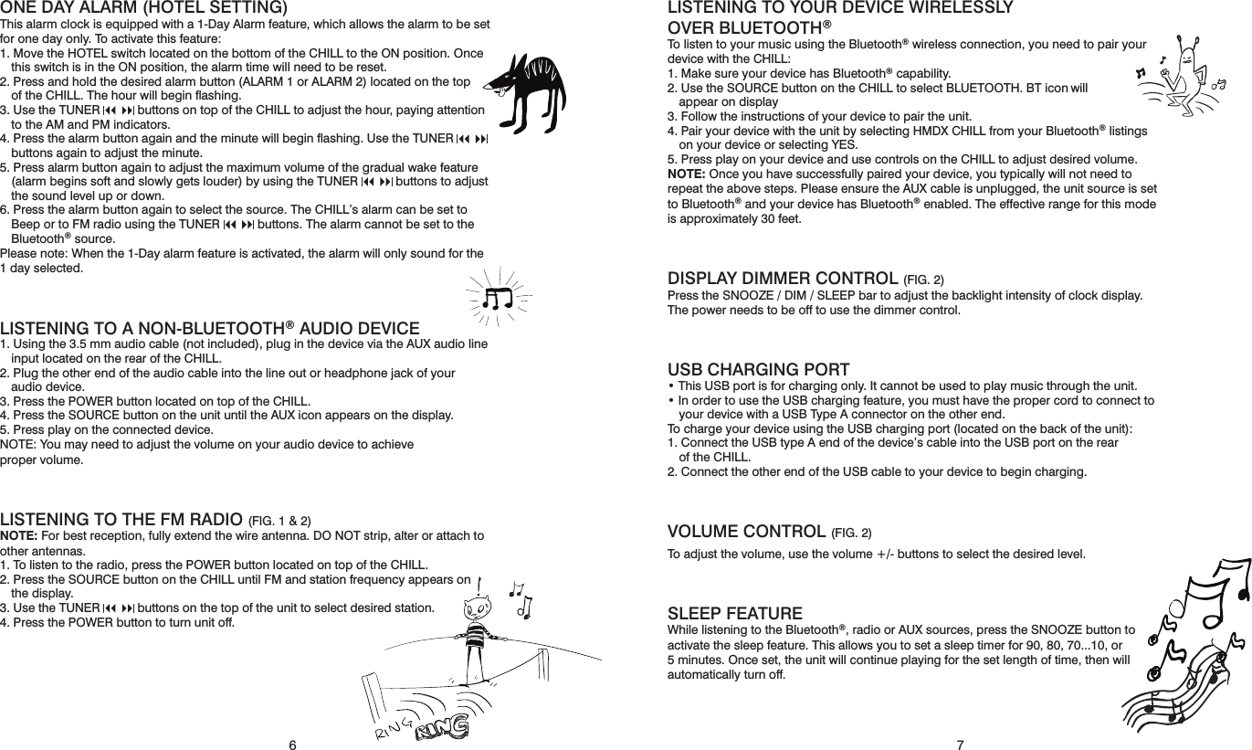 76ONE DAY ALARM (HOTEL SETTING)This alarm clock is equipped with a 1-Day Alarm feature, which allows the alarm to be set for one day only. To activate this feature: 1. Move the HOTEL switch located on the bottom of the CHILL to the ON position. Once this switch is in the ON position, the alarm time will need to be reset. 2. Press and hold the desired alarm button (ALARM 1 or ALARM 2) located on the top  of the CHILL. The hour will begin ﬂashing.3. Use the TUNER      buttons on top of the CHILL to adjust the hour, paying attention to the AM and PM indicators.4. Press the alarm button again and the minute will begin ﬂashing. Use the TUNER       buttons again to adjust the minute.5. Press alarm button again to adjust the maximum volume of the gradual wake feature (alarm begins soft and slowly gets louder) by using the TUNER      buttons to adjust the sound level up or down.6. Press the alarm button again to select the source. The CHILL’s alarm can be set to Beep or to FM radio using the TUNER      buttons. The alarm cannot be set to the Bluetooth® source.Please note: When the 1-Day alarm feature is activated, the alarm will only sound for the 1 day selected.LISTENING TO A NON-BLUETOOTH® AUDIO DEVICE 1. Using the 3.5 mm audio cable (not included), plug in the device via the AUX audio line input located on the rear of the CHILL. 2. Plug the other end of the audio cable into the line out or headphone jack of your  audio device. 3. Press the POWER button located on top of the CHILL. 4. Press the SOURCE button on the unit until the AUX icon appears on the display. 5. Press play on the connected device. NOTE: You may need to adjust the volume on your audio device to achieve  proper volume. LISTENING TO THE FM RADIO (FIG. 1 &amp; 2)  NOTE: For best reception, fully extend the wire antenna. DO NOT strip, alter or attach to other antennas.1. To listen to the radio, press the POWER button located on top of the CHILL. 2. Press the SOURCE button on the CHILL until FM and station frequency appears on the display. 3. Use the TUNER      buttons on the top of the unit to select desired station. 4. Press the POWER button to turn unit off. LISTENING TO YOUR DEVICE WIRELESSLY OVER BLUETOOTH® To listen to your music using the Bluetooth® wireless connection, you need to pair your device with the CHILL: 1. Make sure your device has Bluetooth® capability. 2. Use the SOURCE button on the CHILL to select BLUETOOTH. BT icon will  appear on display3. Follow the instructions of your device to pair the unit. 4. Pair your device with the unit by selecting HMDX CHILL from your Bluetooth® listings on your device or selecting YES. 5. Press play on your device and use controls on the CHILL to adjust desired volume. NOTE: Once you have successfully paired your device, you typically will not need to repeat the above steps. Please ensure the AUX cable is unplugged, the unit source is set to Bluetooth® and your device has Bluetooth® enabled. The effective range for this mode is approximately 30 feet. DISPLAY DIMMER CONTROL (FIG. 2)Press the SNOOZE / DIM / SLEEP bar to adjust the backlight intensity of clock display. The power needs to be off to use the dimmer control. USB CHARGING PORT• This USB port is for charging only. It cannot be used to play music through the unit. • In order to use the USB charging feature, you must have the proper cord to connect to your device with a USB Type A connector on the other end. To charge your device using the USB charging port (located on the back of the unit): 1. Connect the USB type A end of the device’s cable into the USB port on the rear  of the CHILL. 2. Connect the other end of the USB cable to your device to begin charging. VOLUME CONTROL (FIG. 2)To adjust the volume, use the volume +/- buttons to select the desired level.SLEEP FEATURE While listening to the Bluetooth®, radio or AUX sources, press the SNOOZE button to activate the sleep feature. This allows you to set a sleep timer for 90, 80, 70...10, or 5 minutes. Once set, the unit will continue playing for the set length of time, then will automatically turn off.