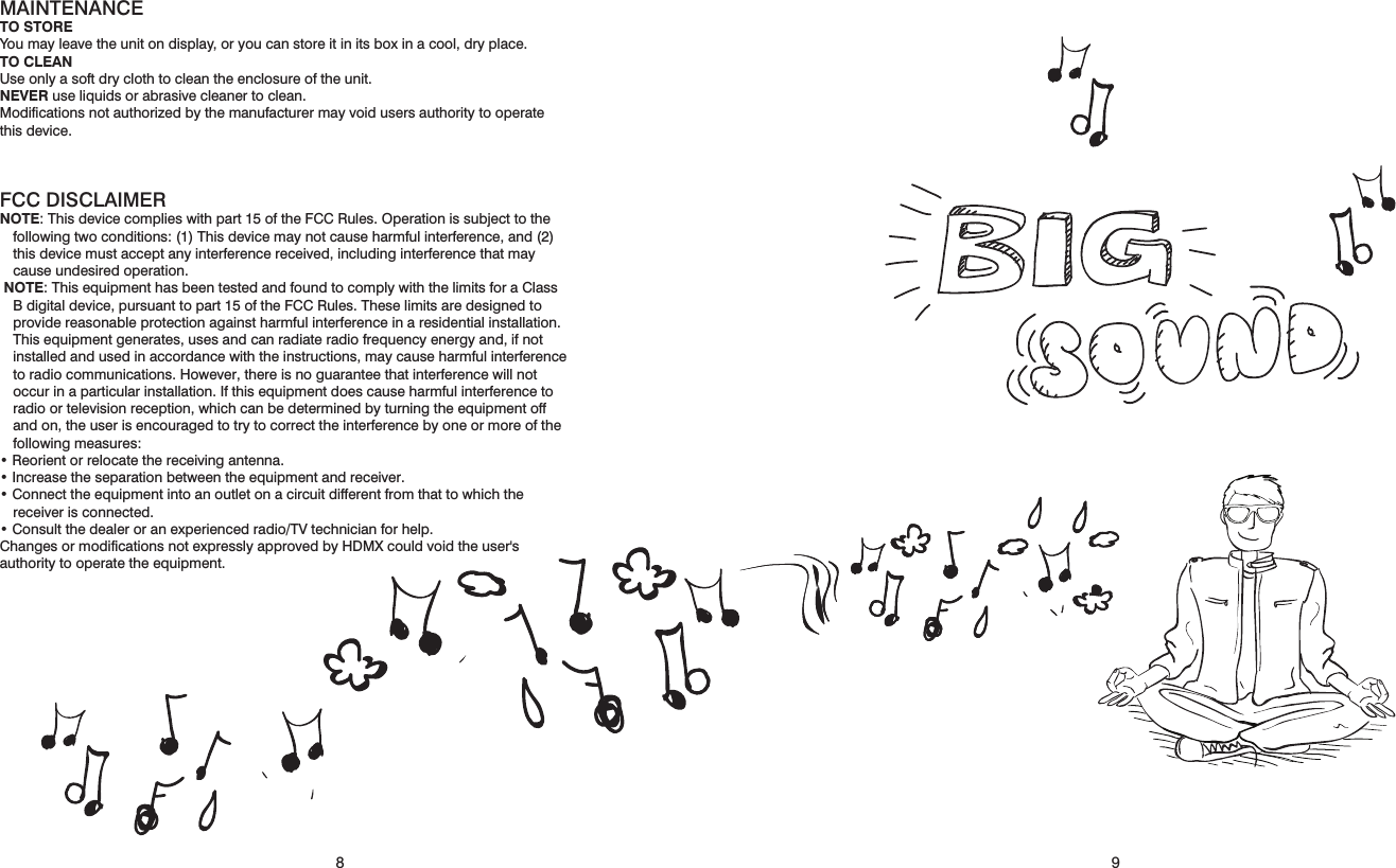 910MAINTENANCETO STOREYou may leave the unit on display, or you can store it in its box in a cool, dry place.TO CLEANUse only a soft dry cloth to clean the enclosure of the unit.NEVER use liquids or abrasive cleaner to clean.Modiﬁcations not authorized by the manufacturer may void users authority to operate this device.FCC DISCLAIMERNOTE: This device complies with part 15 of the FCC Rules. Operation is subject to the following two conditions: (1) This device may not cause harmful interference, and (2) this device must accept any interference received, including interference that may cause undesired operation. NOTE: This equipment has been tested and found to comply with the limits for a Class B digital device, pursuant to part 15 of the FCC Rules. These limits are designed to provide reasonable protection against harmful interference in a residential installation. This equipment generates, uses and can radiate radio frequency energy and, if not installed and used in accordance with the instructions, may cause harmful interference to radio communications. However, there is no guarantee that interference will not occur in a particular installation. If this equipment does cause harmful interference to radio or television reception, which can be determined by turning the equipment off and on, the user is encouraged to try to correct the interference by one or more of the following measures:• Reorient or relocate the receiving antenna.• Increase the separation between the equipment and receiver.• Connect the equipment into an outlet on a circuit different from that to which the receiver is connected.• Consult the dealer or an experienced radio/TV technician for help.Changes or modifications not expressly approved by HDMX could void the user&apos;s authority to operate the equipment.98