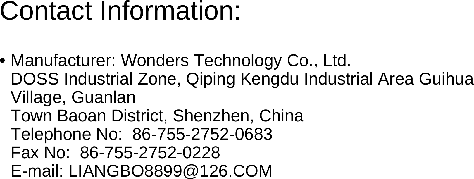 Contact Information:• Manufacturer: Wonders Technology Co., Ltd.                      DOSS Industrial Zone, Qiping Kengdu Industrial Area GuihuaVillage, GuanlanTown Baoan District, Shenzhen, China                                      Telephone No:  86-755-2752-0683                                                 Fax No:  86-755-2752-0228                                                            E-mail: LIANGBO8899@126.COM 