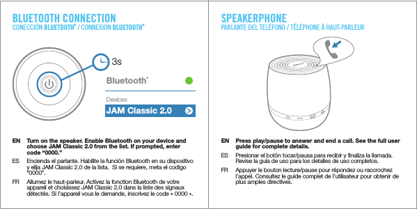 BLUETOOTH CONNECTIONCONECCIÓN BLUETOOTH® / CONNEXION BLUETOOTH®3sJAM Classic 2.0Bluetooth®DevicesEN  Turn on the speaker. Enable Bluetooth on your device and choose JAM Classic 2.0 from the list. If prompted, enter code “0000.”ES  Encienda el parlante. Habilite la función Bluetooth en su dispositivo y elija JAM Classic 2.0 de la lista.  Si se requiere, meta el codigo “0000”.FR  Allumez le haut-parleur. Activez la fonction Bluetooth de votre appareil et choisissez JAM Classic 2.0 dans la liste des signaux détectés. Si l’appareil vous le demande, inscrivez le code «0000».EN  Press play/pause to answer and end a call. See the full user guide for complete details.ES  Presionar el botón tocar/pausa para recibir y ﬁnaliza la llamada. Revise la guía de uso para los detalles de uso completos.FR  Appuyer le bouton lecture/pause pour répondez ou raccrochez l’appel. Consultez le guide complet de l’utilisateur pour obtenir de plus amples directives.SPEAKERPHONEPARLANTE DEL TELÉFONO / TÉLÉPHONE À HAUT-PARLEUR
