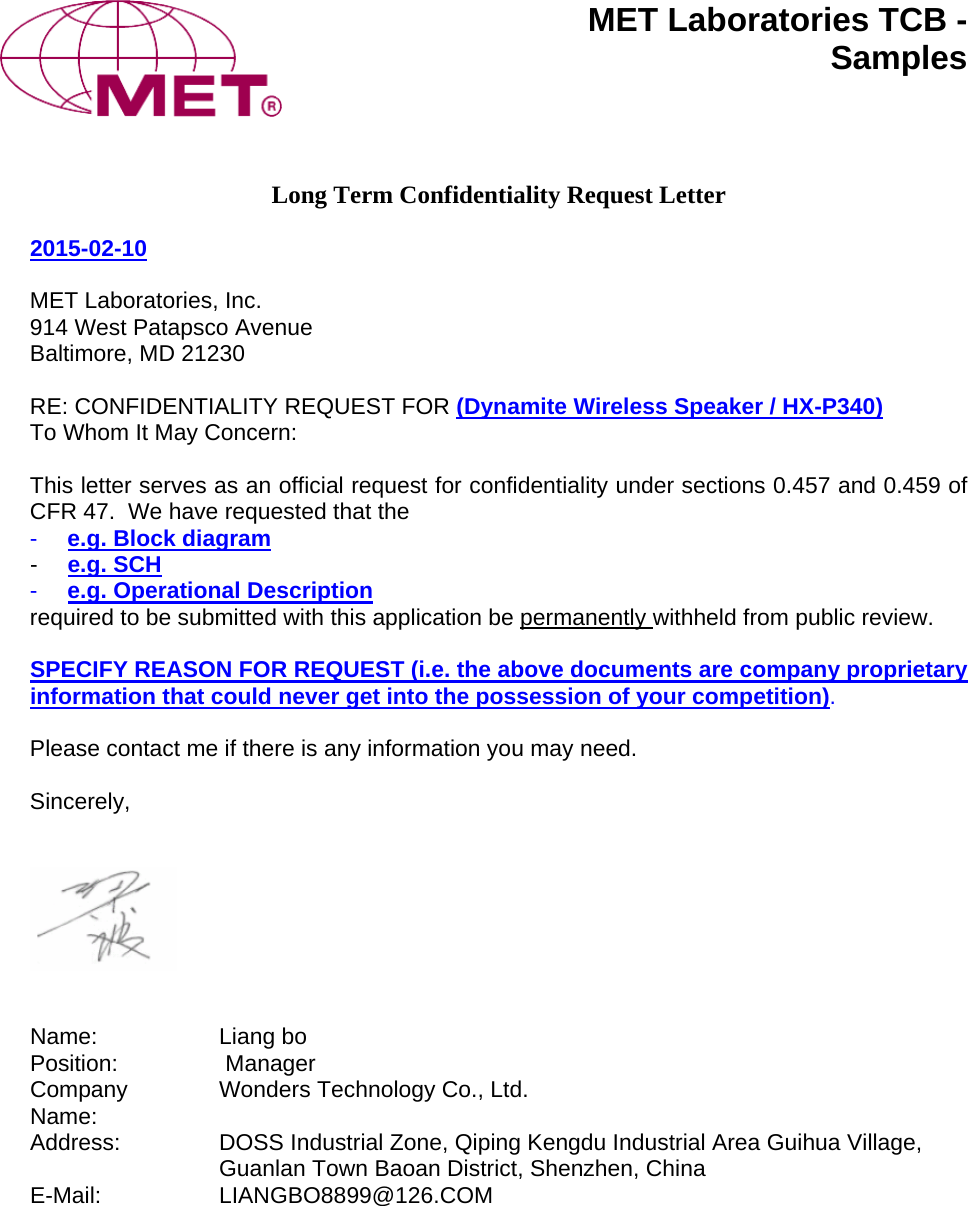 MET Laboratories TCB -  Samples  Long Term Confidentiality Request Letter  2015-02-10  MET Laboratories, Inc. 914 West Patapsco Avenue Baltimore, MD 21230  RE: CONFIDENTIALITY REQUEST FOR (Dynamite Wireless Speaker / HX-P340) To Whom It May Concern:  This letter serves as an official request for confidentiality under sections 0.457 and 0.459 of CFR 47.  We have requested that the  -  e.g. Block diagram -  e.g. SCH -  e.g. Operational Description  required to be submitted with this application be permanently withheld from public review.    SPECIFY REASON FOR REQUEST (i.e. the above documents are company proprietary information that could never get into the possession of your competition).  Please contact me if there is any information you may need.  Sincerely,      Name: Liang bo  Position:  Manager Company Name:  Wonders Technology Co., Ltd. Address:  DOSS Industrial Zone, Qiping Kengdu Industrial Area Guihua Village, Guanlan Town Baoan District, Shenzhen, China E-Mail: LIANGBO8899@126.COM   