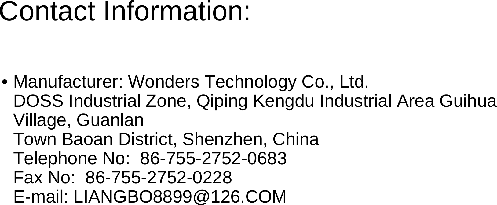 Contact Information:• Manufacturer: Wonders Technology Co., Ltd.                      DOSS Industrial Zone, Qiping Kengdu Industrial Area GuihuaVillage, GuanlanTown Baoan District, Shenzhen, China                                      Telephone No:  86-755-2752-0683                                                 Fax No:  86-755-2752-0228                                                            E-mail: LIANGBO8899@126.COM 