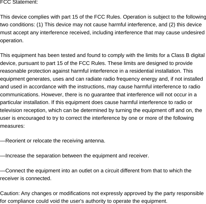  FCC Statement: This device complies with part 15 of the FCC Rules. Operation is subject to the following two conditions: (1) This device may not cause harmful interference, and (2) this device must accept any interference received, including interference that may cause undesired operation. This equipment has been tested and found to comply with the limits for a Class B digital device, pursuant to part 15 of the FCC Rules. These limits are designed to provide reasonable protection against harmful interference in a residential installation. This equipment generates, uses and can radiate radio frequency energy and, if not installed and used in accordance with the instructions, may cause harmful interference to radio communications. However, there is no guarantee that interference will not occur in a particular installation. If this equipment does cause harmful interference to radio or television reception, which can be determined by turning the equipment off and on, the user is encouraged to try to correct the interference by one or more of the following measures: —Reorient or relocate the receiving antenna. —Increase the separation between the equipment and receiver. —Connect the equipment into an outlet on a circuit different from that to which the receiver is connected. Caution: Any changes or modifications not expressly approved by the party responsible for compliance could void the user&apos;s authority to operate the equipment.  