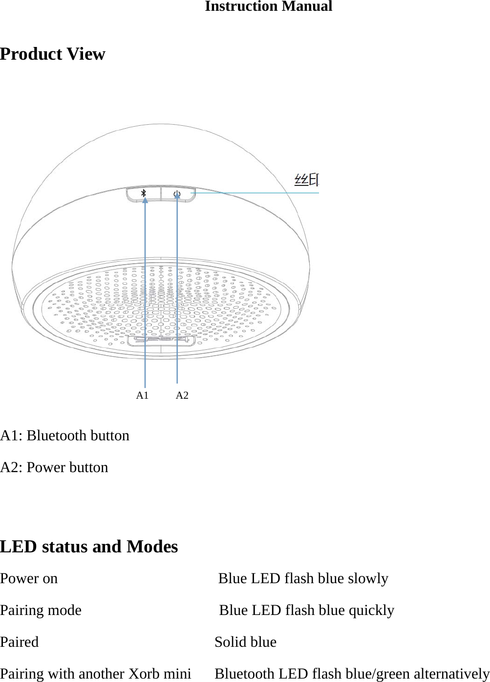 Instruction Manual  Product View         A1     A2  A1: Bluetooth button A2: Power button    LED status and Modes Power on                     Blue LED flash blue slowly Pairing mode                  Blue LED flash blue quickly Paired                       Solid blue Pairing with another Xorb mini      Bluetooth LED flash blue/green alternatively 