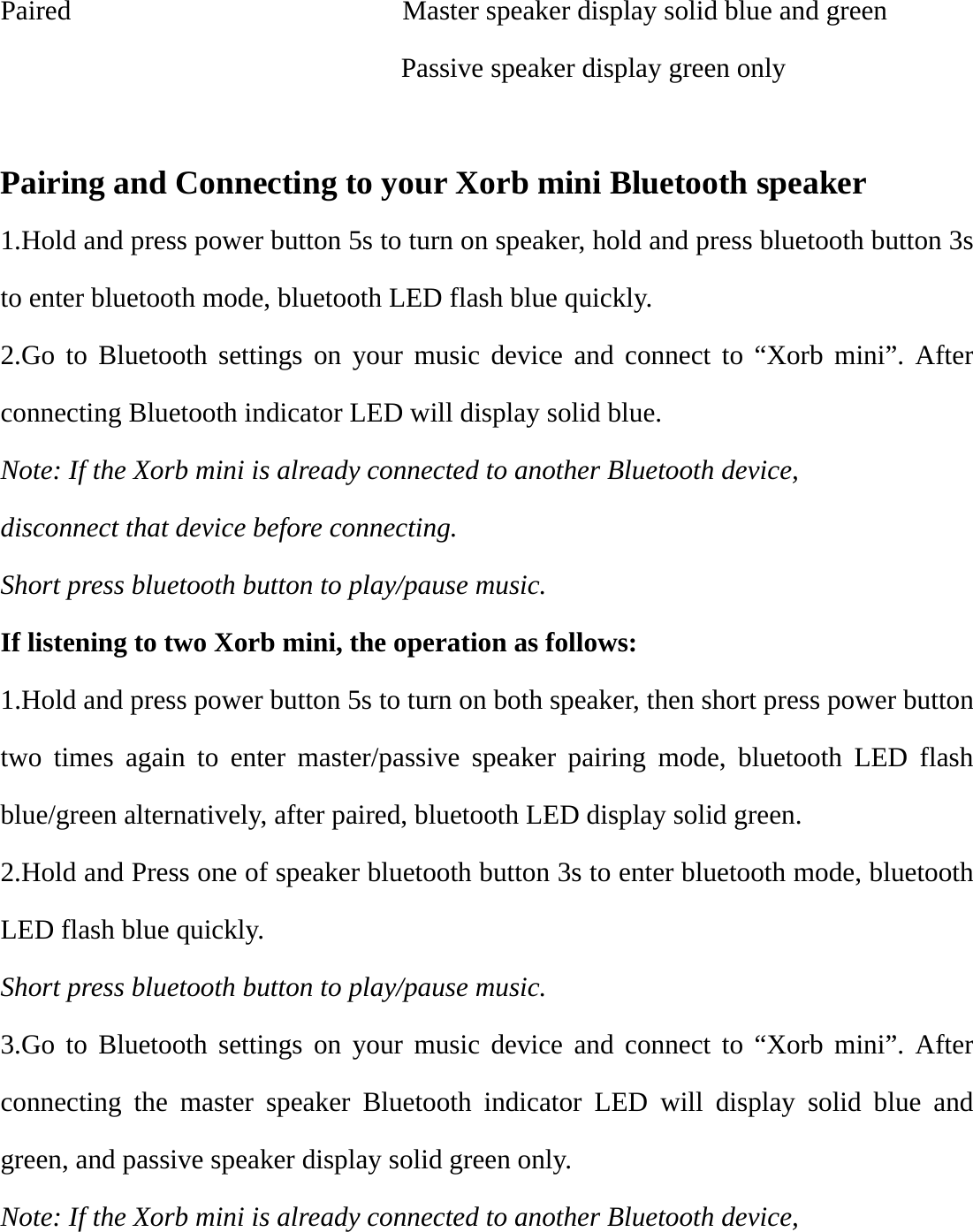 Paired                        Master speaker display solid blue and green                              Passive speaker display green only  Pairing and Connecting to your Xorb mini Bluetooth speaker 1.Hold and press power button 5s to turn on speaker, hold and press bluetooth button 3s to enter bluetooth mode, bluetooth LED flash blue quickly. 2.Go to Bluetooth settings on your music device and connect to “Xorb mini”. After connecting Bluetooth indicator LED will display solid blue. Note: If the Xorb mini is already connected to another Bluetooth device, disconnect that device before connecting.  Short press bluetooth button to play/pause music. If listening to two Xorb mini, the operation as follows:     1.Hold and press power button 5s to turn on both speaker, then short press power button two times again to enter master/passive speaker pairing mode, bluetooth LED flash blue/green alternatively, after paired, bluetooth LED display solid green. 2.Hold and Press one of speaker bluetooth button 3s to enter bluetooth mode, bluetooth LED flash blue quickly. Short press bluetooth button to play/pause music. 3.Go to Bluetooth settings on your music device and connect to “Xorb mini”. After connecting the master speaker Bluetooth indicator LED will display solid blue and green, and passive speaker display solid green only. Note: If the Xorb mini is already connected to another Bluetooth device, 
