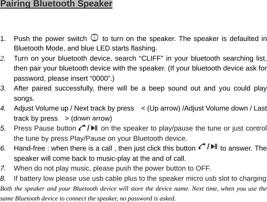                         Pairing Bluetooth Speaker  1.  Push the power switch   to turn on the speaker. The speaker is defaulted in Bluetooth Mode, and blue LED starts flashing. 2. Turn on your bluetooth device, search “CLIFF” in your bluetooth searching list, then pair your bluetooth device with the speaker. (If your bluetooth device ask for password, please insert “0000”.) 3.  After paired successfully, there will be a beep sound out and you could play songs. 4.  Adjust Volume up / Next track by press    &lt; (Up arrow) /Adjust Volume down / Last track by press    &gt; (down arrow) 5.  Press Pause button         on the speaker to play/pause the tune or just control the tune by press Play/Pause on your Bluetooth device.  6.  Hand-free : when there is a call , then just click this button              to answer. The speaker will come back to music-play at the and of call.   7.  When do not play music, please push the power button to OFF. 8.  If battery low please use usb cable plus to the speaker micro usb slot to charging Both the speaker and your Bluetooth device will store the device name. Next time, when you use the same Bluetooth device to connect the speaker, no password is asked.     
