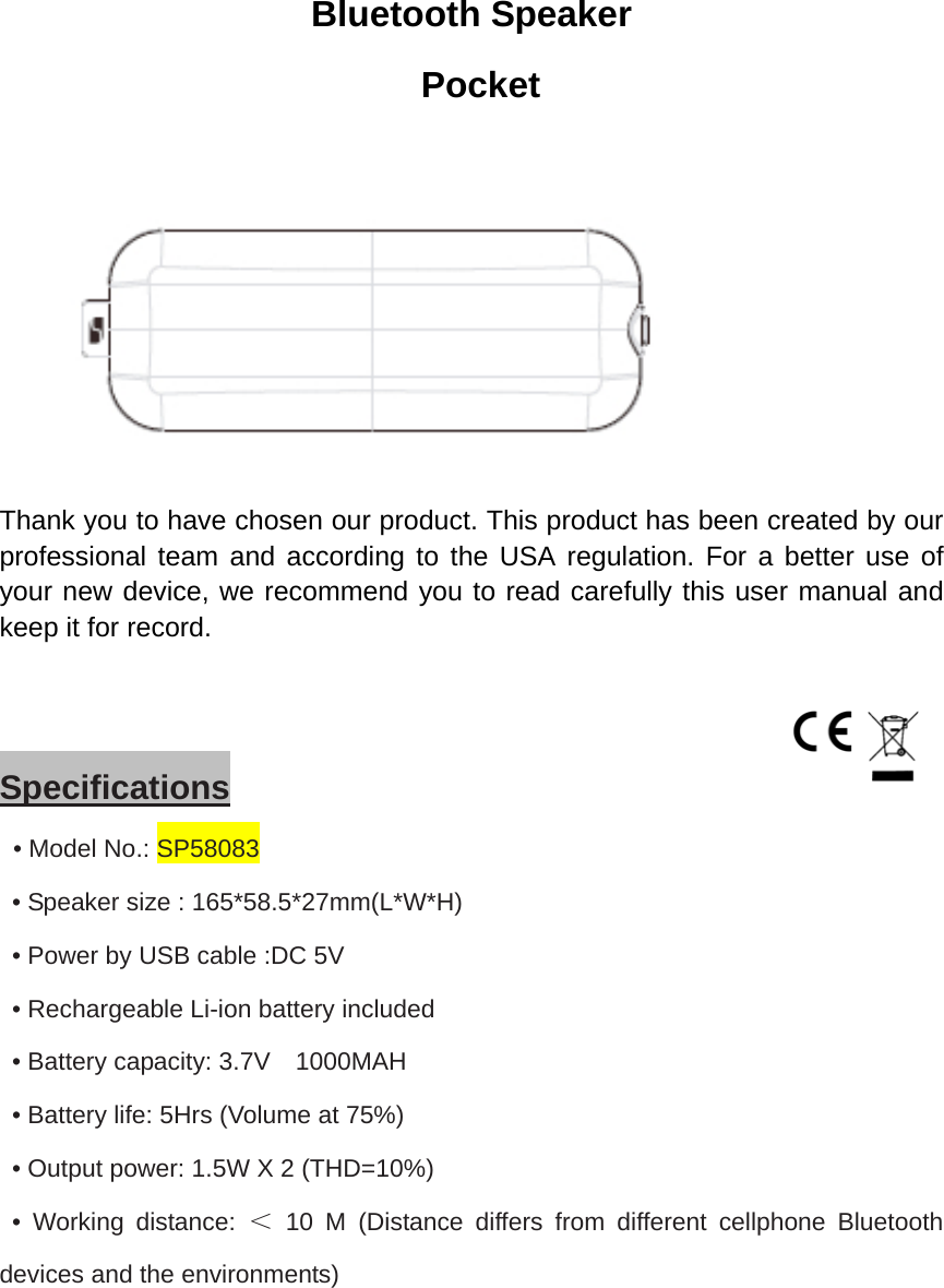 Bluetooth Speaker  Pocket  Thank you to have chosen our product. This product has been created by our professional team and according to the USA regulation. For a better use of your new device, we recommend you to read carefully this user manual and keep it for record.      Specifications  • Model No.: SP58083   • Speaker size : 165*58.5*27mm(L*W*H)   • Power by USB cable :DC 5V   • Rechargeable Li-ion battery included   • Battery capacity: 3.7V    1000MAH   • Battery life: 5Hrs (Volume at 75%)   • Output power: 1.5W X 2 (THD=10%)  • Working distance: ＜ 10 M (Distance differs from different cellphone Bluetooth devices and the environments)    