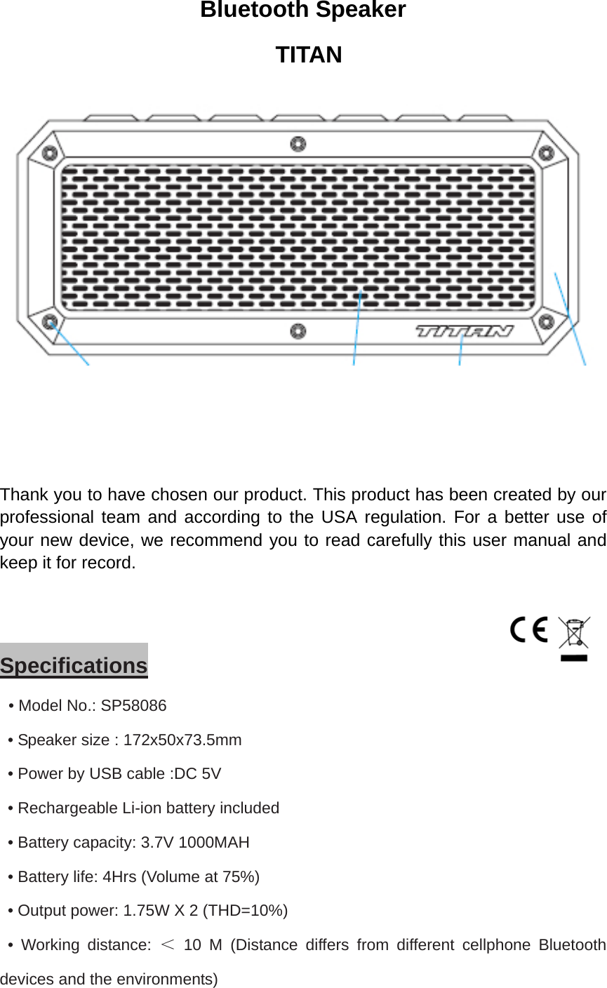 Bluetooth Speaker  TITAN    Thank you to have chosen our product. This product has been created by our professional team and according to the USA regulation. For a better use of your new device, we recommend you to read carefully this user manual and keep it for record.      Specifications  • Model No.: SP58086   • Speaker size : 172x50x73.5mm   • Power by USB cable :DC 5V   • Rechargeable Li-ion battery included   • Battery capacity: 3.7V 1000MAH   • Battery life: 4Hrs (Volume at 75%)   • Output power: 1.75W X 2 (THD=10%)  • Working distance: ＜ 10 M (Distance differs from different cellphone Bluetooth devices and the environments) 