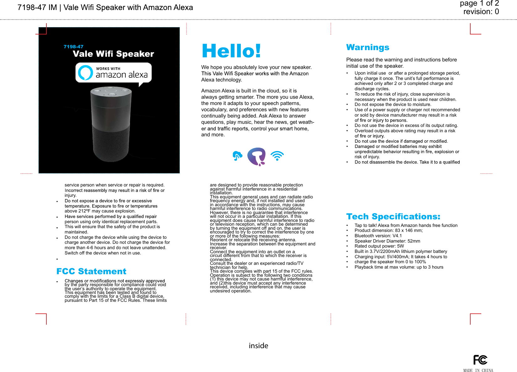 revision: 0page 1 of 2insideHello! WarningsFCC Statement7198-47We hope you absolutely love your new speaker. Alexa technology.Please read the warning and instructions before initial use of the speaker.Upon initial use  or after a prolonged storage period, fully charge it once. The unit’s full performance is achieved only after 2 or 3 completed charge and discharge cycles.To reduce the risk of injury, close supervision is necessary when the product is used near children.Do not expose the device to moisture.Use of a power supply or charger not recommended or sold by device manufacturer may result in a risk Do not use the device in excess of its output rating. Overload outputs above rating may result in a risk risk of injury.Tap to talk! Alexa from Amazon hands free functionProduct dimension: 83 x 146 mm; Bluetooth version: V4.1Speaker Driver Diameter: 52mmRated output power: 5WBuilt in 3.7V/2200mAh lithium polymer battery Charging input: 5V/400mA; It takes 4 hours to charge the speaker from 0 to 100%Playback time at max volume: up to 3 hoursby the party responsible for compliance could void the user’s authority to operate the equipment. This equipment has been tested and found to comply with the limits for a Class B digital device, pursuant to Part 15 of the FCC Rules. These limits are designed to provide reasonable protection against harmful interference in a residential installation. This equipment general uses and can radiate radio frequency energy and, if not installed and used in accordance with the instructions, may cause harmful interference to radio communications. However, there is no guarantee that interference will not occur in a particular installation. If this equipment does cause harmful interference to radio or television reception, which can be determined by turning the equipment off and on, the user is encouraged to try to correct the interference by one or more of the following measures:Reorient or relocate the receiving antenna.Increase the separation between the equipment and receiver. Connect the equipment into an outlet on a circuit different from that to which the receiver is connected. Consult the dealer or an experienced radio/TV technician for help.This device complies with part 15 of the FCC rules. Operation is subject to the following two conditions (1) this device may not cause harmful interference, and (2)this device must accept any interference received, including interference that may cause undesired operation.MADE IN CHINAservice person when service or repair is required. injury.above 212ºF may cause explosion. person using only identical replacement parts. This will ensure that the safety of the product is maintained.Do not charge the device while using the device to charge another device. Do not charge the device for more than 4-6 hours and do not leave unattended.Switch off the device when not in use.••••••••••••••••••••••••Amazon Alexa is built in the cloud, so it is always getting smarter. The more you use Alexa, the more it adapts to your speech patterns, vocabulary, and preferences with new features continually being added. Ask Alexa to answer questions, play music, hear the news, get weath-and more.