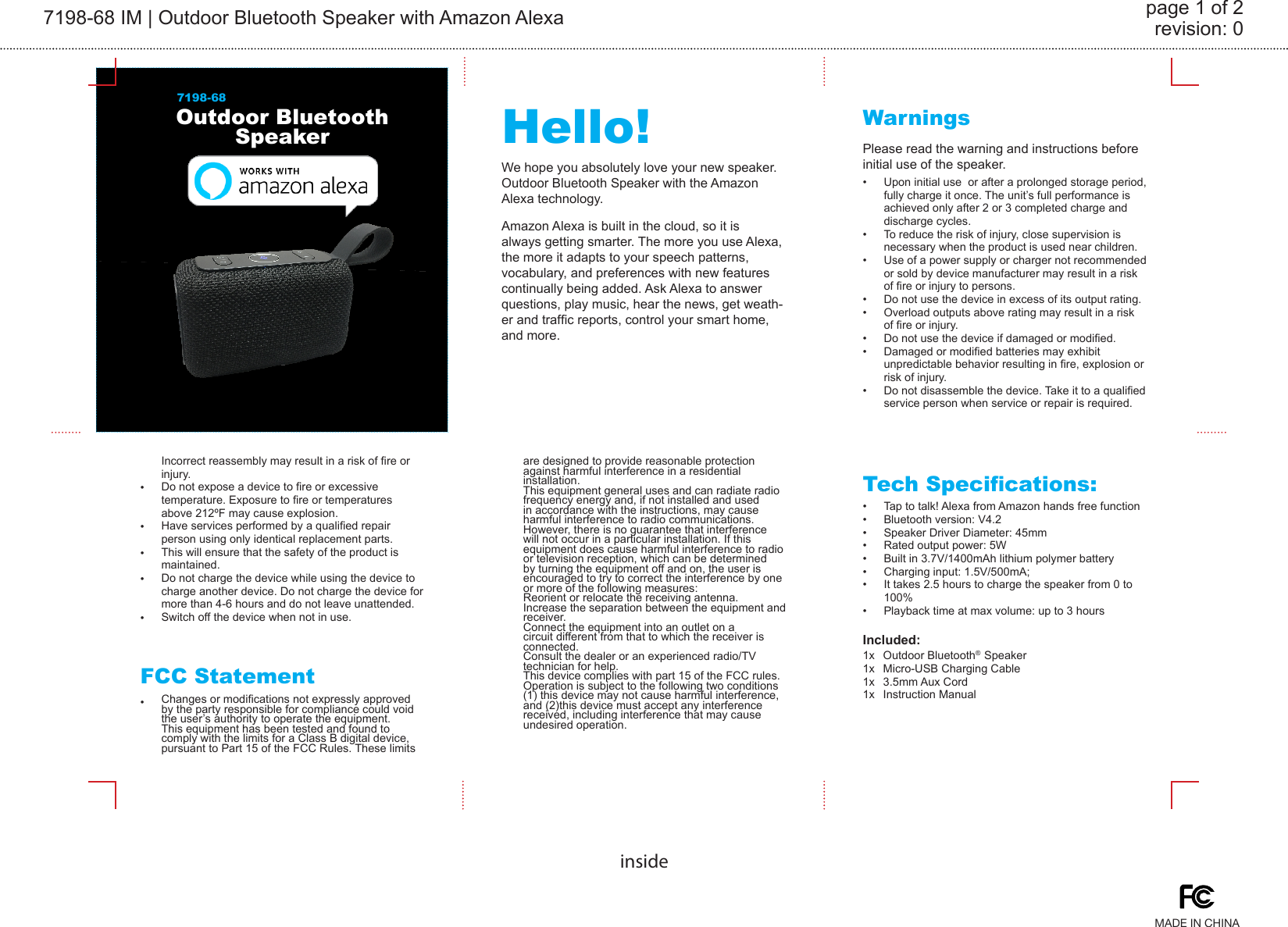 7198-68 IM | Outdoor Bluetooth Speaker with Amazon Alexa revision: 0page 1 of 2insideOutdoor Bluetooth Speaker Hello! WarningsTech Specications:FCC Statement7198-68We hope you absolutely love your new speaker. Outdoor Bluetooth Speaker with the Amazon Alexa technology.Please read the warning and instructions before initial use of the speaker.Upon initial use  or after a prolonged storage period, fully charge it once. The unit’s full performance is achieved only after 2 or 3 completed charge and discharge cycles.To reduce the risk of injury, close supervision is necessary when the product is used near children.Use of a power supply or charger not recommended or sold by device manufacturer may result in a risk of re or injury to persons.Do not use the device in excess of its output rating. Overload outputs above rating may result in a risk of re or injury.Do not use the device if damaged or modied. Damaged or modied batteries may exhibit unpredictable behavior resulting in re, explosion or risk of injury.Do not disassemble the device. Take it to a qualied service person when service or repair is required. Tap to talk! Alexa from Amazon hands free functionBluetooth version: V4.2Speaker Driver Diameter: 45mmRated output power: 5WBuilt in 3.7V/1400mAh lithium polymer battery Charging input: 1.5V/500mA; It takes 2.5 hours to charge the speaker from 0 to 100%Playback time at max volume: up to 3 hoursChanges or modications not expressly approved by the party responsible for compliance could void the user’s authority to operate the equipment. This equipment has been tested and found to comply with the limits for a Class B digital device, pursuant to Part 15 of the FCC Rules. These limits are designed to provide reasonable protection against harmful interference in a residential installation. This equipment general uses and can radiate radio frequency energy and, if not installed and used in accordance with the instructions, may cause harmful interference to radio communications. However, there is no guarantee that interference will not occur in a particular installation. If this equipment does cause harmful interference to radio or television reception, which can be determined by turning the equipment off and on, the user is encouraged to try to correct the interference by one or more of the following measures:Reorient or relocate the receiving antenna.Increase the separation between the equipment and receiver. Connect the equipment into an outlet on a circuit different from that to which the receiver is connected. Consult the dealer or an experienced radio/TV technician for help.This device complies with part 15 of the FCC rules. Operation is subject to the following two conditions (1) this device may not cause harmful interference, and (2)this device must accept any interference received, including interference that may cause undesired operation.MADE IN CHINAIncorrect reassembly may result in a risk of re or injury.Do not expose a device to re or excessive temperature. Exposure to re or temperatures above 212ºF may cause explosion. Have services performed by a qualied repair person using only identical replacement parts. This will ensure that the safety of the product is maintained.Do not charge the device while using the device to charge another device. Do not charge the device for more than 4-6 hours and do not leave unattended.Switch off the device when not in use.••••••••••••••••••••••Amazon Alexa is built in the cloud, so it is always getting smarter. The more you use Alexa, the more it adapts to your speech patterns, vocabulary, and preferences with new features continually being added. Ask Alexa to answer questions, play music, hear the news, get weath-er and trafc reports, control your smart home, and more.Included:Outdoor Bluetooth®  SpeakerMicro-USB Charging Cable3.5mm Aux CordInstruction Manual1x1x1x1x