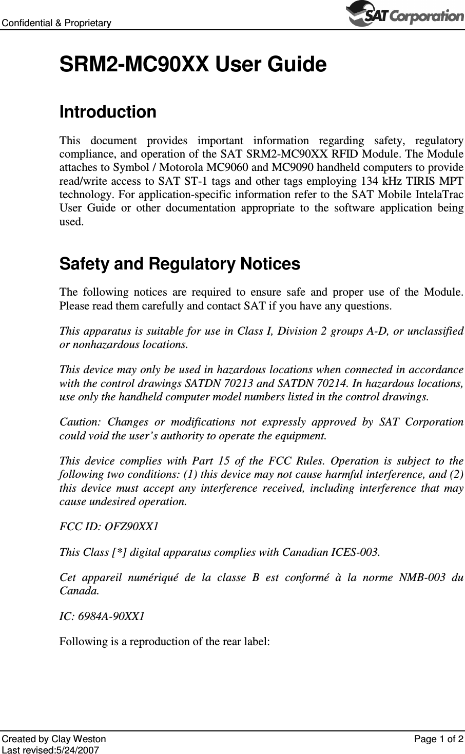Confidential &amp; Proprietary       Created by Clay Weston    Page 1 of 2 Last revised:5/24/2007  SRM2-MC90XX User Guide Introduction This  document  provides  important  information  regarding  safety,  regulatory compliance, and operation of the SAT SRM2-MC90XX RFID Module. The Module attaches to Symbol / Motorola MC9060 and MC9090 handheld computers to provide read/write access to SAT ST-1 tags and other tags employing 134 kHz TIRIS MPT technology. For application-specific information refer to the SAT Mobile IntelaTrac User  Guide  or  other  documentation  appropriate  to  the  software  application  being used. Safety and Regulatory Notices The  following  notices  are  required  to  ensure  safe  and  proper  use  of  the  Module. Please read them carefully and contact SAT if you have any questions. This apparatus is suitable for use in Class I, Division 2 groups A-D, or unclassified or nonhazardous locations.  This device may only be used in hazardous locations when connected in accordance with the control drawings SATDN 70213 and SATDN 70214. In hazardous locations, use only the handheld computer model numbers listed in the control drawings. Caution:  Changes  or  modifications  not  expressly  approved  by  SAT  Corporation could void the user&rsquo;s authority to operate the equipment. This  device  complies  with  Part  15  of  the  FCC  Rules.  Operation  is  subject  to  the following two conditions: (1) this device may not cause harmful interference, and (2) this  device  must  accept  any  interference  received,  including  interference  that  may cause undesired operation. FCC ID: OFZ90XX1 This Class [*] digital apparatus complies with Canadian ICES-003.  Cet  appareil  num&eacute;riqu&eacute;  de  la  classe  B  est  conform&eacute;  &agrave;  la  norme  NMB-003  du Canada. IC: 6984A-90XX1 Following is a reproduction of the rear label: 