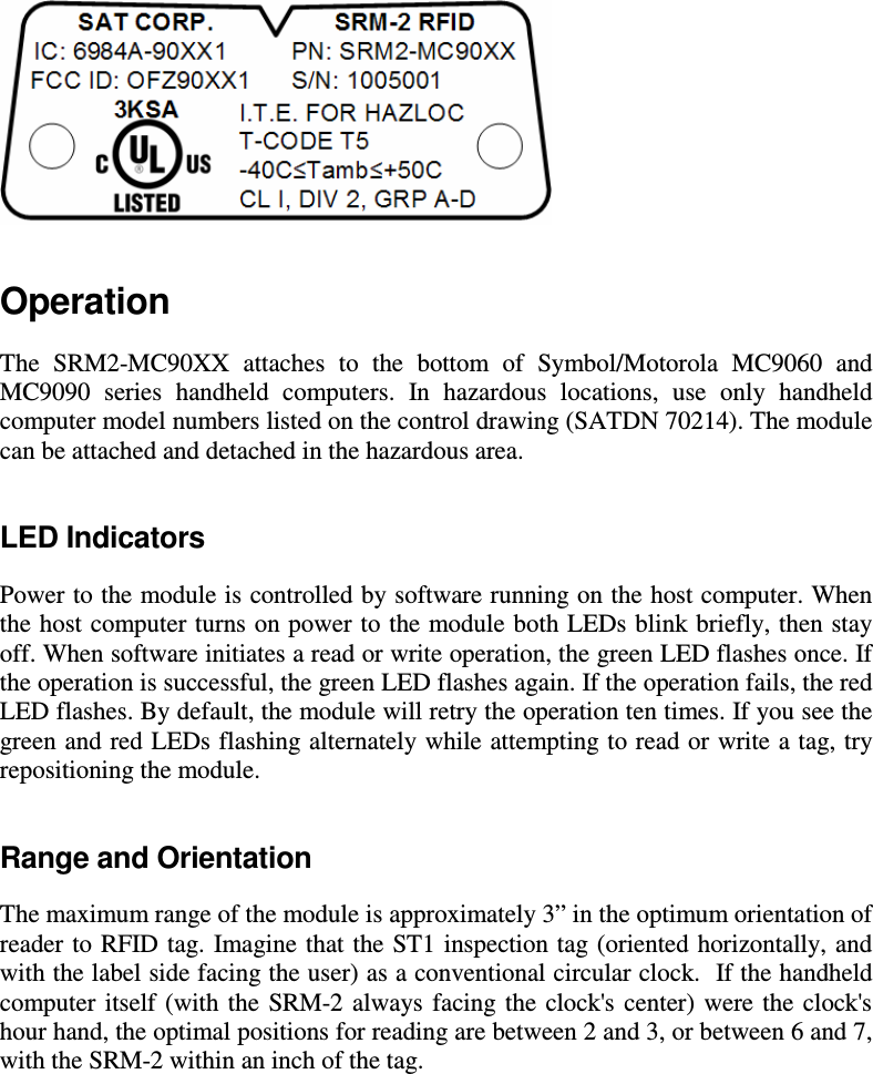  Operation The  SRM2-MC90XX  attaches  to  the  bottom  of  Symbol/Motorola  MC9060  and MC9090  series  handheld  computers.  In  hazardous  locations,  use  only  handheld computer model numbers listed on the control drawing (SATDN 70214). The module can be attached and detached in the hazardous area.  LED Indicators Power to the module is controlled by software running on the host computer. When the host computer turns on power to the module both LEDs blink briefly, then stay off. When software initiates a read or write operation, the green LED flashes once. If the operation is successful, the green LED flashes again. If the operation fails, the red LED flashes. By default, the module will retry the operation ten times. If you see the green and red LEDs flashing alternately while attempting to read or write a tag, try repositioning the module. Range and Orientation The maximum range of the module is approximately 3&rdquo; in the optimum orientation of reader to RFID tag. Imagine that the ST1 inspection tag (oriented horizontally, and with the label side facing the user) as a conventional circular clock.  If the handheld computer itself  (with  the  SRM-2  always  facing the  clock's  center)  were  the clock's hour hand, the optimal positions for reading are between 2 and 3, or between 6 and 7, with the SRM-2 within an inch of the tag.  