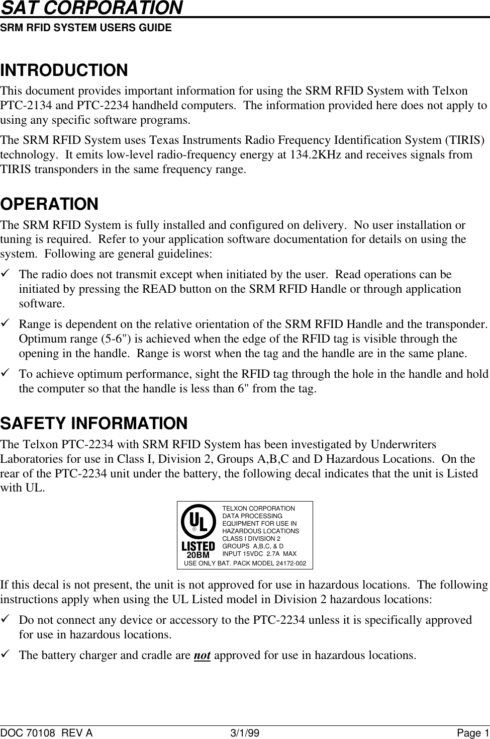 SAT CORPORATION                                                           SRM RFID SYSTEM USERS GUIDE                                                                                                                                                      DOC 70108  REV A 3/1/99 Page 1INTRODUCTIONThis document provides important information for using the SRM RFID System with TelxonPTC-2134 and PTC-2234 handheld computers.  The information provided here does not apply tousing any specific software programs.The SRM RFID System uses Texas Instruments Radio Frequency Identification System (TIRIS)technology.  It emits low-level radio-frequency energy at 134.2KHz and receives signals fromTIRIS transponders in the same frequency range.OPERATIONThe SRM RFID System is fully installed and configured on delivery.  No user installation ortuning is required.  Refer to your application software documentation for details on using thesystem.  Following are general guidelines:&uuml; The radio does not transmit except when initiated by the user.  Read operations can beinitiated by pressing the READ button on the SRM RFID Handle or through applicationsoftware.&uuml; Range is dependent on the relative orientation of the SRM RFID Handle and the transponder.Optimum range (5-6") is achieved when the edge of the RFID tag is visible through theopening in the handle.  Range is worst when the tag and the handle are in the same plane.&uuml; To achieve optimum performance, sight the RFID tag through the hole in the handle and holdthe computer so that the handle is less than 6" from the tag.SAFETY INFORMATIONThe Telxon PTC-2234 with SRM RFID System has been investigated by UnderwritersLaboratories for use in Class I, Division 2, Groups A,B,C and D Hazardous Locations.  On therear of the PTC-2234 unit under the battery, the following decal indicates that the unit is Listedwith UL.TELXON CORPORATIONDATA PROCESSINGEQUIPMENT FOR USE INHAZARDOUS LOCATIONSCLASS I DIVISION 2GROUPS  A,B,C, &amp; DINPUT 15VDC  2.7A  MAX20BMUSE ONLY BAT. PACK MODEL 24172-002If this decal is not present, the unit is not approved for use in hazardous locations.  The followinginstructions apply when using the UL Listed model in Division 2 hazardous locations:&uuml; Do not connect any device or accessory to the PTC-2234 unless it is specifically approvedfor use in hazardous locations.&uuml; The battery charger and cradle are not approved for use in hazardous locations.