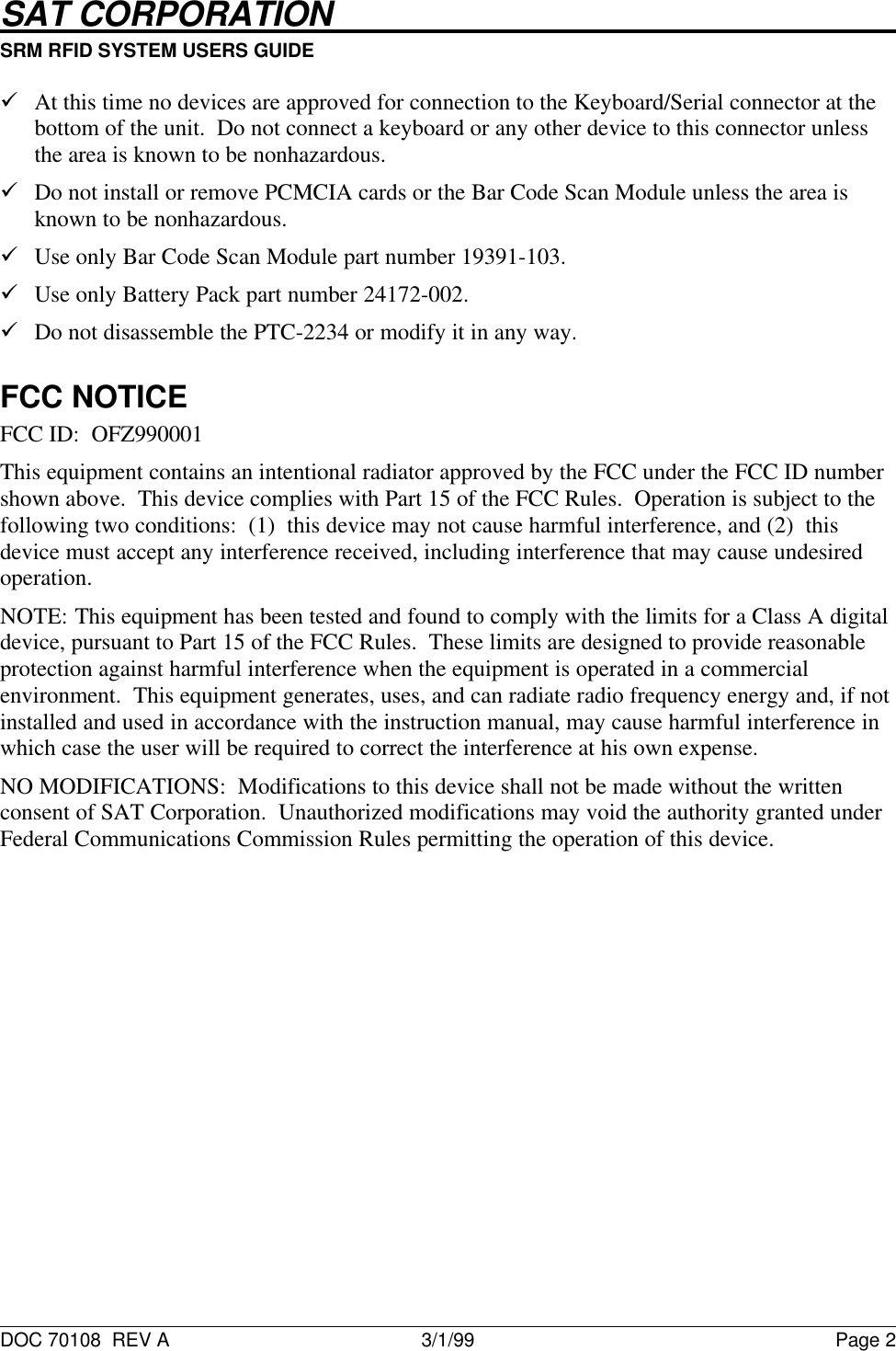 SAT CORPORATION                                                           SRM RFID SYSTEM USERS GUIDE                                                                                                                                                      DOC 70108  REV A 3/1/99 Page 2&uuml; At this time no devices are approved for connection to the Keyboard/Serial connector at thebottom of the unit.  Do not connect a keyboard or any other device to this connector unlessthe area is known to be nonhazardous.&uuml; Do not install or remove PCMCIA cards or the Bar Code Scan Module unless the area isknown to be nonhazardous.&uuml; Use only Bar Code Scan Module part number 19391-103.&uuml; Use only Battery Pack part number 24172-002.&uuml; Do not disassemble the PTC-2234 or modify it in any way.FCC NOTICEFCC ID:  OFZ990001This equipment contains an intentional radiator approved by the FCC under the FCC ID numbershown above.  This device complies with Part 15 of the FCC Rules.  Operation is subject to thefollowing two conditions:  (1)  this device may not cause harmful interference, and (2)  thisdevice must accept any interference received, including interference that may cause undesiredoperation.NOTE: This equipment has been tested and found to comply with the limits for a Class A digitaldevice, pursuant to Part 15 of the FCC Rules.  These limits are designed to provide reasonableprotection against harmful interference when the equipment is operated in a commercialenvironment.  This equipment generates, uses, and can radiate radio frequency energy and, if notinstalled and used in accordance with the instruction manual, may cause harmful interference inwhich case the user will be required to correct the interference at his own expense.NO MODIFICATIONS:  Modifications to this device shall not be made without the writtenconsent of SAT Corporation.  Unauthorized modifications may void the authority granted underFederal Communications Commission Rules permitting the operation of this device.
