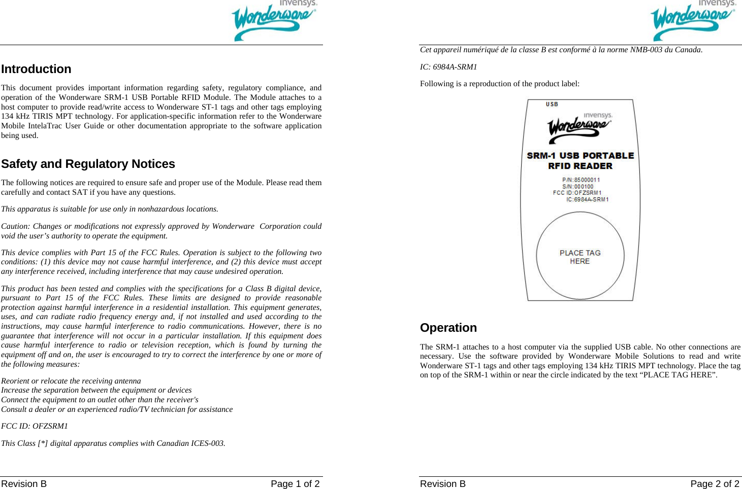                                                                                                                                        Revision B                                                                                    Page 1 of 2 Introduction This document provides important information regarding safety, regulatory compliance, and operation of the Wonderware SRM-1 USB Portable RFID Module. The Module attaches to a host computer to provide read/write access to Wonderware ST-1 tags and other tags employing 134 kHz TIRIS MPT technology. For application-specific information refer to the Wonderware Mobile IntelaTrac User Guide or other documentation appropriate to the software application being used. Safety and Regulatory Notices The following notices are required to ensure safe and proper use of the Module. Please read them carefully and contact SAT if you have any questions. This apparatus is suitable for use only in nonhazardous locations.  Caution: Changes or modifications not expressly approved by Wonderware  Corporation could void the user&rsquo;s authority to operate the equipment. This device complies with Part 15 of the FCC Rules. Operation is subject to the following two conditions: (1) this device may not cause harmful interference, and (2) this device must accept any interference received, including interference that may cause undesired operation. This product has been tested and complies with the specifications for a Class B digital device, pursuant to Part 15 of the FCC Rules. These limits are designed to provide reasonable protection against harmful interference in a residential installation. This equipment generates, uses, and can radiate radio frequency energy and, if not installed and used according to the instructions, may cause harmful interference to radio communications. However, there is no guarantee that interference will not occur in a particular installation. If this equipment does cause harmful interference to radio or television reception, which is found by turning the equipment off and on, the user is encouraged to try to correct the interference by one or more of the following measures: Reorient or relocate the receiving antenna Increase the separation between the equipment or devices Connect the equipment to an outlet other than the receiver's Consult a dealer or an experienced radio/TV technician for assistance FCC ID: OFZSRM1 This Class [*] digital apparatus complies with Canadian ICES-003.                                                                                                                                                                     Revision B                                                Page 2 of 2 Cet appareil num&eacute;riqu&eacute; de la classe B est conform&eacute; &agrave; la norme NMB-003 du Canada. IC: 6984A-SRM1 Following is a reproduction of the product label:  Operation The SRM-1 attaches to a host computer via the supplied USB cable. No other connections are necessary. Use the software provided by Wonderware Mobile Solutions to read and write Wonderware ST-1 tags and other tags employing 134 kHz TIRIS MPT technology. Place the tag on top of the SRM-1 within or near the circle indicated by the text &ldquo;PLACE TAG HERE&rdquo;. 
