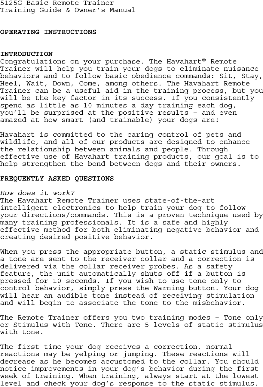 5125G Basic Remote Trainer Training Guide &amp; Owner’s Manual   OPERATING INSTRUCTIONS   INTRODUCTION Congratulations on your purchase. The Havahart® Remote Trainer will help you train your dogs to eliminate nuisance behaviors and to follow basic obedience commands: Sit, Stay, Heel, Wait, Down, Come, among others. The Havahart Remote Trainer can be a useful aid in the training process, but you will be the key factor in its success. If you consistently spend as little as 10 minutes a day training each dog, you’ll be surprised at the positive results – and even amazed at how smart (and trainable) your dogs are!    Havahart is committed to the caring control of pets and wildlife, and all of our products are designed to enhance the relationship between animals and people. Through effective use of Havahart training products, our goal is to help strengthen the bond between dogs and their owners.   FREQUENTLY ASKED QUESTIONS  How does it work? The Havahart Remote Trainer uses state-of-the-art intelligent electronics to help train your dog to follow your directions/commands. This is a proven technique used by many training professionals. It is a safe and highly effective method for both eliminating negative behavior and creating desired positive behavior.  When you press the appropriate button, a static stimulus and a tone are sent to the receiver collar and a correction is delivered via the collar receiver probes. As a safety feature, the unit automatically shuts off if a button is pressed for 10 seconds. If you wish to use tone only to control behavior, simply press the Warning button. Your dog will hear an audible tone instead of receiving stimulation and will begin to associate the tone to the misbehavior.  The Remote Trainer offers you two training modes – Tone only or Stimulus with Tone. There are 5 levels of static stimulus with tone.  The first time your dog receives a correction, normal reactions may be yelping or jumping. These reactions will decrease as he becomes accustomed to the collar. You should notice improvements in your dog’s behavior during the first week of training. When training, always start at the lowest level and check your dog’s response to the static stimulus. 