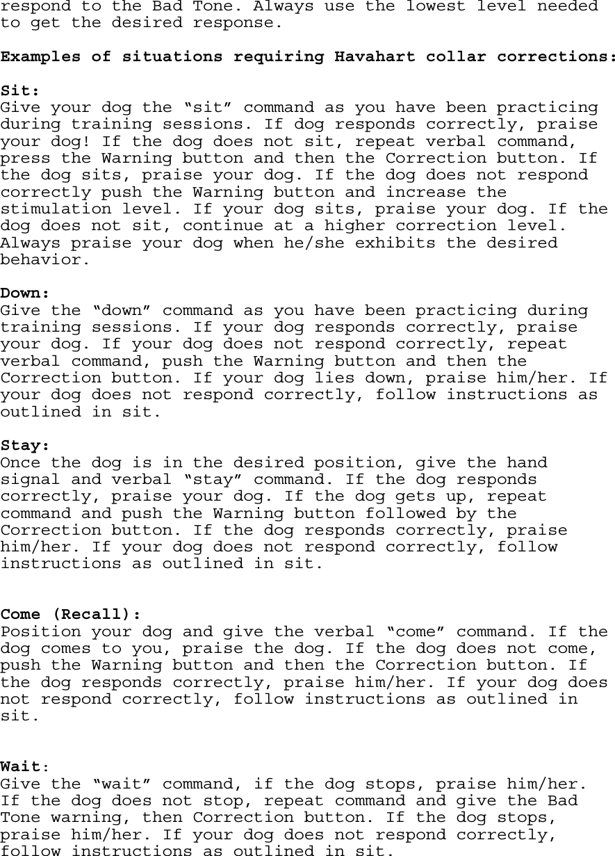 respond to the Bad Tone. Always use the lowest level needed to get the desired response.   Examples of situations requiring Havahart collar corrections:   Sit: Give your dog the “sit” command as you have been practicing during training sessions. If dog responds correctly, praise your dog! If the dog does not sit, repeat verbal command, press the Warning button and then the Correction button. If the dog sits, praise your dog. If the dog does not respond correctly push the Warning button and increase the stimulation level. If your dog sits, praise your dog. If the dog does not sit, continue at a higher correction level. Always praise your dog when he/she exhibits the desired behavior.   Down: Give the “down” command as you have been practicing during training sessions. If your dog responds correctly, praise your dog. If your dog does not respond correctly, repeat verbal command, push the Warning button and then the Correction button. If your dog lies down, praise him/her. If your dog does not respond correctly, follow instructions as outlined in sit.   Stay: Once the dog is in the desired position, give the hand signal and verbal “stay” command. If the dog responds correctly, praise your dog. If the dog gets up, repeat command and push the Warning button followed by the Correction button. If the dog responds correctly, praise him/her. If your dog does not respond correctly, follow instructions as outlined in sit.     Come (Recall):  Position your dog and give the verbal “come” command. If the dog comes to you, praise the dog. If the dog does not come, push the Warning button and then the Correction button. If the dog responds correctly, praise him/her. If your dog does not respond correctly, follow instructions as outlined in sit.     Wait: Give the “wait” command, if the dog stops, praise him/her. If the dog does not stop, repeat command and give the Bad Tone warning, then Correction button. If the dog stops, praise him/her. If your dog does not respond correctly, follow instructions as outlined in sit.    