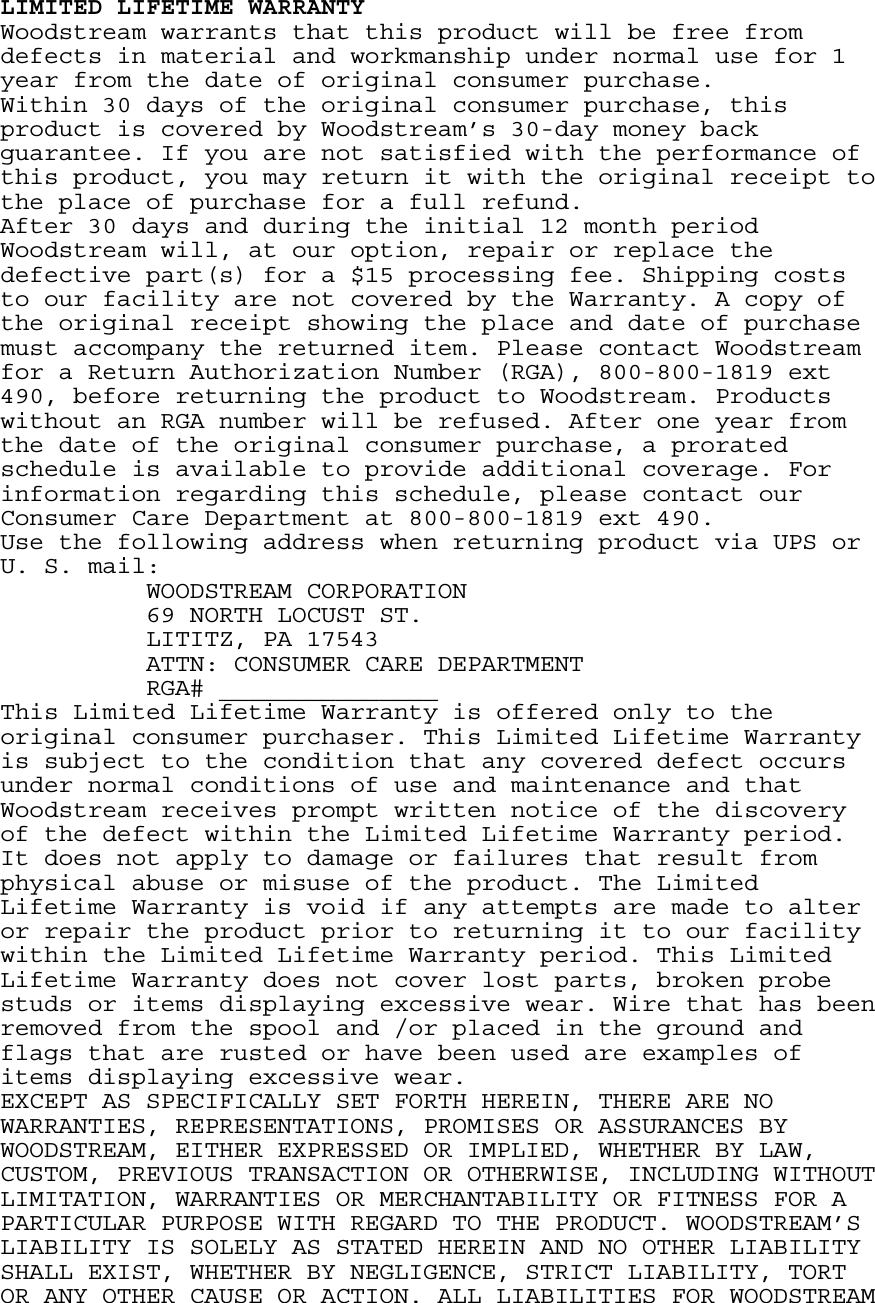 LIMITED LIFETIME WARRANTY Woodstream warrants that this product will be free from defects in material and workmanship under normal use for 1 year from the date of original consumer purchase. Within 30 days of the original consumer purchase, this product is covered by Woodstream’s 30-day money back guarantee. If you are not satisfied with the performance of this product, you may return it with the original receipt to the place of purchase for a full refund. After 30 days and during the initial 12 month period Woodstream will, at our option, repair or replace the defective part(s) for a $15 processing fee. Shipping costs to our facility are not covered by the Warranty. A copy of the original receipt showing the place and date of purchase must accompany the returned item. Please contact Woodstream for a Return Authorization Number (RGA), 800-800-1819 ext 490, before returning the product to Woodstream. Products without an RGA number will be refused. After one year from the date of the original consumer purchase, a prorated schedule is available to provide additional coverage. For information regarding this schedule, please contact our Consumer Care Department at 800-800-1819 ext 490. Use the following address when returning product via UPS or U. S. mail:   WOODSTREAM CORPORATION     69 NORTH LOCUST ST.     LITITZ, PA 17543     ATTN: CONSUMER CARE DEPARTMENT   RGA# _______________ This Limited Lifetime Warranty is offered only to the original consumer purchaser. This Limited Lifetime Warranty is subject to the condition that any covered defect occurs under normal conditions of use and maintenance and that Woodstream receives prompt written notice of the discovery of the defect within the Limited Lifetime Warranty period. It does not apply to damage or failures that result from physical abuse or misuse of the product. The Limited Lifetime Warranty is void if any attempts are made to alter or repair the product prior to returning it to our facility within the Limited Lifetime Warranty period. This Limited Lifetime Warranty does not cover lost parts, broken probe studs or items displaying excessive wear. Wire that has been removed from the spool and /or placed in the ground and flags that are rusted or have been used are examples of items displaying excessive wear. EXCEPT AS SPECIFICALLY SET FORTH HEREIN, THERE ARE NO WARRANTIES, REPRESENTATIONS, PROMISES OR ASSURANCES BY WOODSTREAM, EITHER EXPRESSED OR IMPLIED, WHETHER BY LAW, CUSTOM, PREVIOUS TRANSACTION OR OTHERWISE, INCLUDING WITHOUT LIMITATION, WARRANTIES OR MERCHANTABILITY OR FITNESS FOR A PARTICULAR PURPOSE WITH REGARD TO THE PRODUCT. WOODSTREAM’S LIABILITY IS SOLELY AS STATED HEREIN AND NO OTHER LIABILITY SHALL EXIST, WHETHER BY NEGLIGENCE, STRICT LIABILITY, TORT OR ANY OTHER CAUSE OR ACTION. ALL LIABILITIES FOR WOODSTREAM 