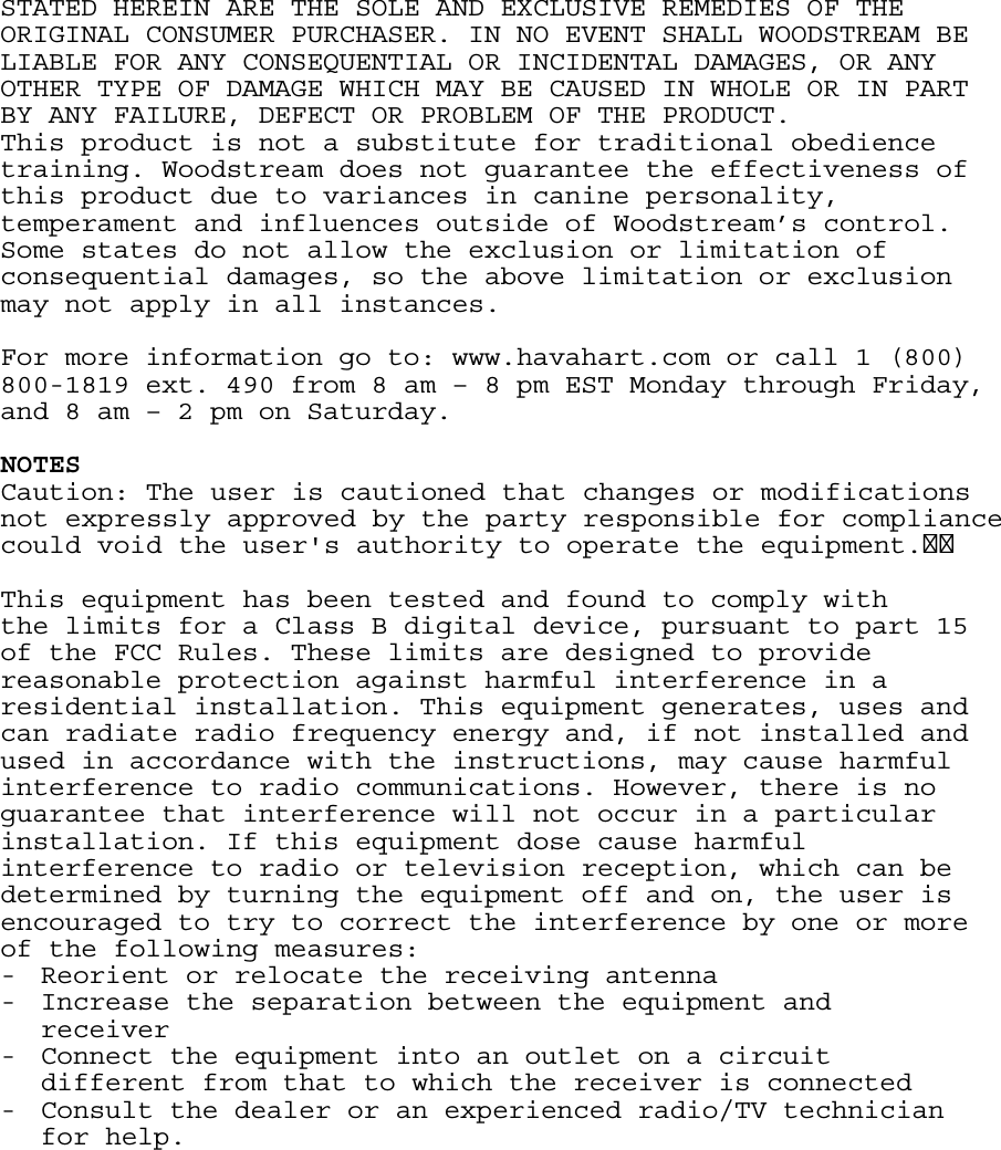 STATED HEREIN ARE THE SOLE AND EXCLUSIVE REMEDIES OF THE ORIGINAL CONSUMER PURCHASER. IN NO EVENT SHALL WOODSTREAM BE LIABLE FOR ANY CONSEQUENTIAL OR INCIDENTAL DAMAGES, OR ANY OTHER TYPE OF DAMAGE WHICH MAY BE CAUSED IN WHOLE OR IN PART BY ANY FAILURE, DEFECT OR PROBLEM OF THE PRODUCT. This product is not a substitute for traditional obedience training. Woodstream does not guarantee the effectiveness of this product due to variances in canine personality,  temperament and influences outside of Woodstream’s control.  Some states do not allow the exclusion or limitation of consequential damages, so the above limitation or exclusion may not apply in all instances.  For more information go to: www.havahart.com or call 1 (800) 800-1819 ext. 490 from 8 am – 8 pm EST Monday through Friday, and 8 am – 2 pm on Saturday.  NOTES Caution: The user is cautioned that changes or modifications not expressly approved by the party responsible for compliance could void the user&apos;s authority to operate the equipment. This equipment has been tested and found to comply with the limits for a Class B digital device, pursuant to part 15 of the FCC Rules. These limits are designed to provide reasonable protection against harmful interference in a residential installation. This equipment generates, uses and can radiate radio frequency energy and, if not installed and used in accordance with the instructions, may cause harmful interference to radio communications. However, there is no guarantee that interference will not occur in a particular installation. If this equipment dose cause harmful interference to radio or television reception, which can be determined by turning the equipment off and on, the user is encouraged to try to correct the interference by one or more of the following measures: - Reorient or relocate the receiving antenna - Increase the separation between the equipment and receiver - Connect the equipment into an outlet on a circuit different from that to which the receiver is connected - Consult the dealer or an experienced radio/TV technician for help.  