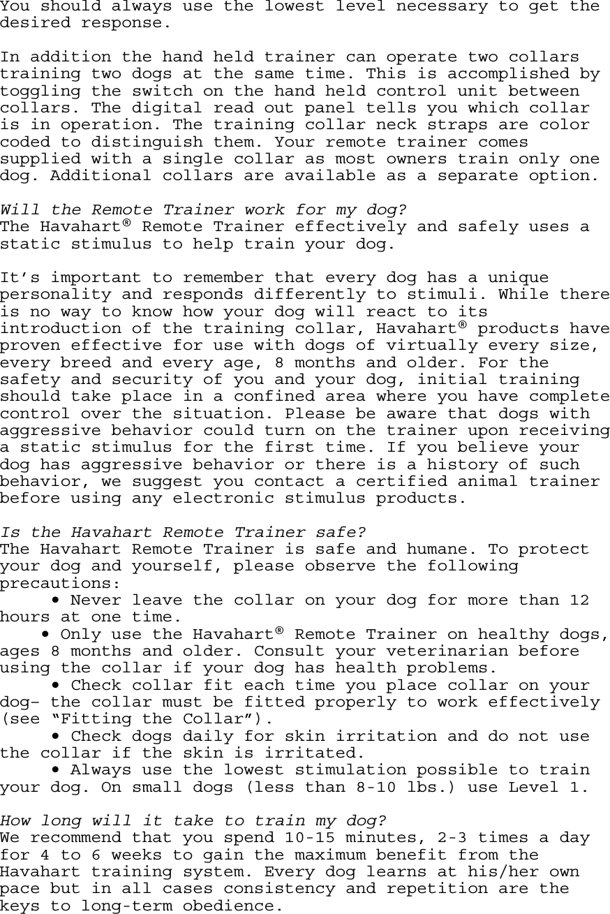 You should always use the lowest level necessary to get the desired response.  In addition the hand held trainer can operate two collars training two dogs at the same time. This is accomplished by toggling the switch on the hand held control unit between collars. The digital read out panel tells you which collar is in operation. The training collar neck straps are color coded to distinguish them. Your remote trainer comes supplied with a single collar as most owners train only one dog. Additional collars are available as a separate option.  Will the Remote Trainer work for my dog? The Havahart® Remote Trainer effectively and safely uses a static stimulus to help train your dog.  It’s important to remember that every dog has a unique personality and responds differently to stimuli. While there is no way to know how your dog will react to its introduction of the training collar, Havahart® products have proven effective for use with dogs of virtually every size, every breed and every age, 8 months and older. For the safety and security of you and your dog, initial training should take place in a confined area where you have complete control over the situation. Please be aware that dogs with aggressive behavior could turn on the trainer upon receiving a static stimulus for the first time. If you believe your dog has aggressive behavior or there is a history of such behavior, we suggest you contact a certified animal trainer before using any electronic stimulus products.  Is the Havahart Remote Trainer safe? The Havahart Remote Trainer is safe and humane. To protect your dog and yourself, please observe the following precautions:   • Never leave the collar on your dog for more than 12 hours at one time.   • Only use the Havahart® Remote Trainer on healthy dogs, ages 8 months and older. Consult your veterinarian before using the collar if your dog has health problems.   • Check collar fit each time you place collar on your dog– the collar must be fitted properly to work effectively (see “Fitting the Collar”).   • Check dogs daily for skin irritation and do not use the collar if the skin is irritated.   • Always use the lowest stimulation possible to train your dog. On small dogs (less than 8-10 lbs.) use Level 1.  How long will it take to train my dog? We recommend that you spend 10-15 minutes, 2-3 times a day for 4 to 6 weeks to gain the maximum benefit from the Havahart training system. Every dog learns at his/her own pace but in all cases consistency and repetition are the keys to long-term obedience.  