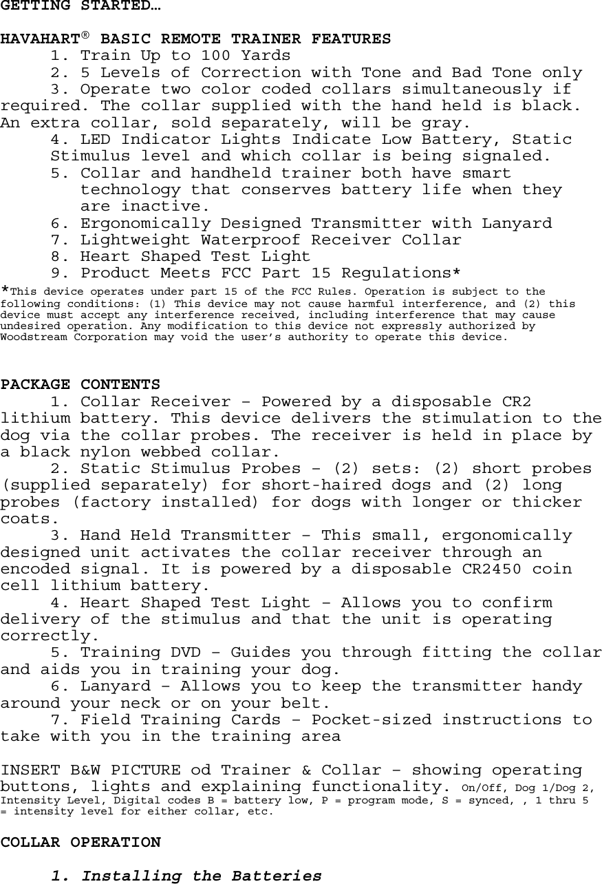  GETTING STARTED…  HAVAHART® BASIC REMOTE TRAINER FEATURES   1. Train Up to 100 Yards   2. 5 Levels of Correction with Tone and Bad Tone only      3. Operate two color coded collars simultaneously if required. The collar supplied with the hand held is black. An extra collar, sold separately, will be gray.   4. LED Indicator Lights Indicate Low Battery, Static Stimulus level and which collar is being signaled.      5. Collar and handheld trainer both have smart          technology that conserves battery life when they          are inactive.       6. Ergonomically Designed Transmitter with Lanyard 7. Lightweight Waterproof Receiver Collar  8. Heart Shaped Test Light   9. Product Meets FCC Part 15 Regulations* *This device operates under part 15 of the FCC Rules. Operation is subject to the following conditions: (1) This device may not cause harmful interference, and (2) this device must accept any interference received, including interference that may cause undesired operation. Any modification to this device not expressly authorized by Woodstream Corporation may void the user’s authority to operate this device.   PACKAGE CONTENTS    1. Collar Receiver – Powered by a disposable CR2 lithium battery. This device delivers the stimulation to the dog via the collar probes. The receiver is held in place by a black nylon webbed collar.   2. Static Stimulus Probes – (2) sets: (2) short probes (supplied separately) for short-haired dogs and (2) long probes (factory installed) for dogs with longer or thicker coats.   3. Hand Held Transmitter – This small, ergonomically designed unit activates the collar receiver through an encoded signal. It is powered by a disposable CR2450 coin cell lithium battery.   4. Heart Shaped Test Light – Allows you to confirm delivery of the stimulus and that the unit is operating correctly.   5. Training DVD – Guides you through fitting the collar and aids you in training your dog.   6. Lanyard – Allows you to keep the transmitter handy around your neck or on your belt.   7. Field Training Cards – Pocket-sized instructions to take with you in the training area  INSERT B&amp;W PICTURE od Trainer &amp; Collar – showing operating buttons, lights and explaining functionality. On/Off, Dog 1/Dog 2, Intensity Level, Digital codes B = battery low, P = program mode, S = synced, , 1 thru 5 = intensity level for either collar, etc.  COLLAR OPERATION  1. Installing the Batteries 