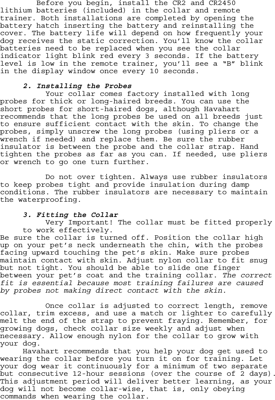 Before you begin, install the CR2 and CR2450 lithium batteries (included) in the collar and remote trainer. Both installations are completed by opening the battery hatch inserting the battery and reinstalling the cover. The battery life will depend on how frequently your dog receives the static correction. You’ll know the collar batteries need to be replaced when you see the collar indicator light blink red every 3 seconds. If the battery level is low in the remote trainer, you’ll see a “B” blink in the display window once every 10 seconds.       2. Installing the Probes     Your collar comes factory installed with long probes for thick or long-haired breeds. You can use the short probes for short-haired dogs, although Havahart recommends that the long probes be used on all breeds just to ensure sufficient contact with the skin. To change the probes, simply unscrew the long probes (using pliers or a wrench if needed) and replace them. Be sure the rubber insulator is between the probe and the collar strap. Hand tighten the probes as far as you can. If needed, use pliers or wrench to go one turn further.      Do not over tighten. Always use rubber insulators to keep probes tight and provide insulation during damp conditions. The rubber insulators are necessary to maintain the waterproofing.   3. Fitting the Collar Very Important! The collar must be fitted properly to work effectively.  Be sure the collar is turned off. Position the collar high up on your pet’s neck underneath the chin, with the probes facing upward touching the pet’s skin. Make sure probes maintain contact with skin. Adjust nylon collar to fit snug but not tight. You should be able to slide one finger between your pet’s coat and the training collar. The correct fit is essential because most training failures are caused by probes not making direct contact with the skin.      Once collar is adjusted to correct length, remove collar, trim excess, and use a match or lighter to carefully melt the end of the strap to prevent fraying. Remember, for growing dogs, check collar size weekly and adjust when necessary. Allow enough nylon for the collar to grow with your dog. Havahart recommends that you help your dog get used to wearing the collar before you turn it on for training. Let your dog wear it continuously for a minimum of two separate but consecutive 12-hour sessions (over the course of 2 days). This adjustment period will deliver better learning, as your dog will not become collar-wise, that is, only obeying commands when wearing the collar.  
