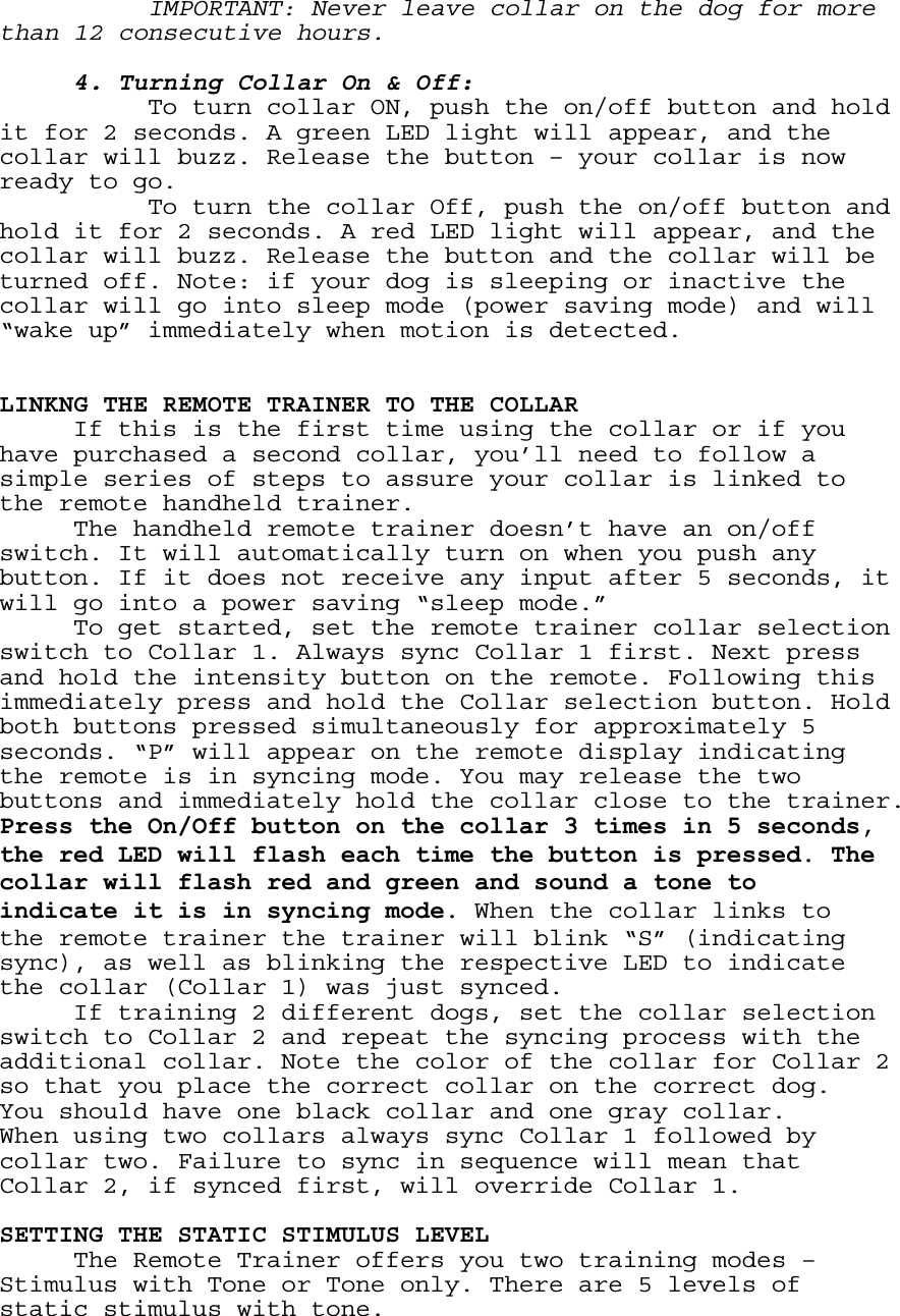   IMPORTANT: Never leave collar on the dog for more than 12 consecutive hours.   4. Turning Collar On &amp; Off:     To turn collar ON, push the on/off button and hold it for 2 seconds. A green LED light will appear, and the collar will buzz. Release the button – your collar is now ready to go.  To turn the collar Off, push the on/off button and hold it for 2 seconds. A red LED light will appear, and the collar will buzz. Release the button and the collar will be turned off. Note: if your dog is sleeping or inactive the collar will go into sleep mode (power saving mode) and will “wake up” immediately when motion is detected.    LINKNG THE REMOTE TRAINER TO THE COLLAR   If this is the first time using the collar or if you have purchased a second collar, you’ll need to follow a simple series of steps to assure your collar is linked to the remote handheld trainer.    The handheld remote trainer doesn’t have an on/off switch. It will automatically turn on when you push any button. If it does not receive any input after 5 seconds, it will go into a power saving “sleep mode.”   To get started, set the remote trainer collar selection switch to Collar 1. Always sync Collar 1 first. Next press and hold the intensity button on the remote. Following this immediately press and hold the Collar selection button. Hold both buttons pressed simultaneously for approximately 5 seconds. “P” will appear on the remote display indicating the remote is in syncing mode. You may release the two buttons and immediately hold the collar close to the trainer. Press the On/Off button on the collar 3 times in 5 seconds, the red LED will flash each time the button is pressed. The collar will flash red and green and sound a tone to indicate it is in syncing mode. When the collar links to the remote trainer the trainer will blink “S” (indicating sync), as well as blinking the respective LED to indicate the collar (Collar 1) was just synced.   If training 2 different dogs, set the collar selection switch to Collar 2 and repeat the syncing process with the additional collar. Note the color of the collar for Collar 2 so that you place the correct collar on the correct dog. You should have one black collar and one gray collar. When using two collars always sync Collar 1 followed by collar two. Failure to sync in sequence will mean that Collar 2, if synced first, will override Collar 1.  SETTING THE STATIC STIMULUS LEVEL The Remote Trainer offers you two training modes – Stimulus with Tone or Tone only. There are 5 levels of static stimulus with tone. 